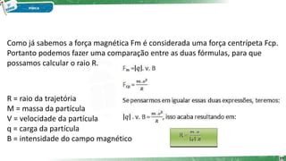 Como já sabemos a força magnética Fm é considerada uma força centrípeta Fcp.
Portanto podemos fazer uma comparação entre as duas fórmulas, para que
possamos calcular o raio R.
R = raio da trajetória
M = massa da partícula
V = velocidade da partícula
q = carga da partícula
B = intensidade do campo magnético
39
 