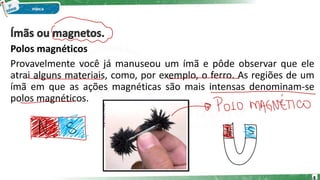 Polos magnéticos
Provavelmente você já manuseou um ímã e pôde observar que ele
atrai alguns materiais, como, por exemplo, o ferro. As regiões de um
ímã em que as ações magnéticas são mais intensas denominam-se
polos magnéticos.
4
 