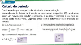 Considerando que uma partícula foi atirada em uma direção
perpendicular às linhas de indução de um campo magnético (B), realizando
assim um movimento circular e uniforme. O período T significa o intervalo de
tempo gasto numa volta. Vejamos então como determinar esse intervalo de
tempo:
40
 