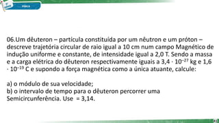 06.Um dêuteron – partícula constituída por um nêutron e um próton –
descreve trajetória circular de raio igual a 10 cm num campo Magnético de
indução uniforme e constante, de intensidade igual a 2,0 T. Sendo a massa
e a carga elétrica do dêuteron respectivamente iguais a 3,4 · 10–27 kg e 1,6
· 10–19 C e supondo a força magnética como a única atuante, calcule:
a) o módulo de sua velocidade;
b) o intervalo de tempo para o dêuteron percorrer uma
Semicircunferência. Use = 3,14.
41
 