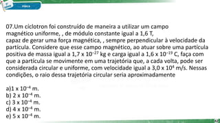 07.Um cíclotron foi construído de maneira a utilizar um campo
magnético uniforme, , de módulo constante igual a 1,6 T,
capaz de gerar uma força magnética, , sempre perpendicular à velocidade da
partícula. Considere que esse campo magnético, ao atuar sobre uma partícula
positiva de massa igual a 1,7 x 10–27 kg e carga igual a 1,6 x 10–19 C, faça com
que a partícula se movimente em uma trajetória que, a cada volta, pode ser
considerada circular e uniforme, com velocidade igual a 3,0 x 104 m/s. Nessas
condições, o raio dessa trajetória circular seria aproximadamente
a)1 x 10–4 m.
b) 2 x 10–4 m.
c) 3 x 10–4 m.
d) 4 x 10–4 m.
e) 5 x 10–4 m.
42
 