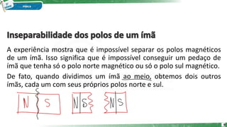 A experiência mostra que é impossível separar os polos magnéticos
de um ímã. Isso significa que é impossível conseguir um pedaço de
ímã que tenha só o polo norte magnético ou só o polo sul magnético.
De fato, quando dividimos um ímã ao meio, obtemos dois outros
ímãs, cada um com seus próprios polos norte e sul.
9
 