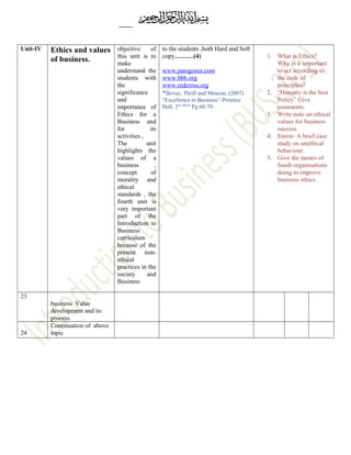 Unit-IV Ethics and values
of business.
objective of
this unit is to
make
understand the
students with
the
significance
and
importance of
Ethics for a
Business and
for its
activities ,
The unit
highlights the
values of a
business ,
concept of
morality and
ethical
standards , the
fourth unit is
very important
part of the
Introduction to
Business
curriculum
because of the
present non-
ethical
practices in the
society and
Business
to the students ,both Hard and Soft
copy………(4)
www.patogonia.com
www.bbb.org
www.redcross.org
*Bovee, Thrill and Mescon, (2007)
“Excellence in Business”-Prentice
Hall, 3rd edition
Pg.60-70
1. What is Ethics?
Why is it important
to act according to
the code of
principles?
2. “Honesty is the best
Policy” Give
comments.
3. Write note on ethical
values for business
success.
4. Enron- A brief case
study on unethical
behaviour.
5. Give the names of
Saudi organisations
doing to improve
business ethics.
23
business Value
development and its
process
24
Continuation of above
topic
 