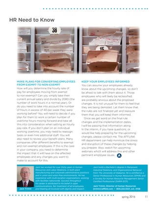 11spring 2016
MAKE PLANS FOR CONVERTING EMPLOYEES
FROM EXEMPT TO NON-EXEMPT
How will you determine the hourly rate of
pay for employees moving from exempt
to non-exempt? Can you simply take their
current annual salary and divide by 2080 (the
number of work hours in a normal year). Or
do you need to take into account the number
of hours in excess of 40 per week they were
working before? You will need to decide if you
plan for them to work a certain number of
overtime hours moving forward and take all
this into consideration when setting an hourly
pay rate. If you don’t plan on an individual
working overtime, you may need to reassign
tasks or even hire additional staff. You will
also need to review your benefit plans. Many
companies offer different benefits to exempt
and non-exempt employees. If this is the case
in your company, you need to determine
the impact that it will have on the affected
employees and any changes you want to
make to account for this.
KEEP YOUR EMPLOYEES INFORMED
You can assume your employees already
know about the upcoming changes, so don’t
be afraid to talk with them about it. Those
employees who will likely be reclassified
are probably anxious about the proposed
changes. It is not unusual for them to feel that
they are being demoted. Let them know that
the rules are not finalized yet and reassure
them that you will keep them informed.
Once we get word on the final rule
changes and the implementation dates,
I will be passing that information along.
In the interim, if you have questions, or
would like help preparing for the upcoming
changes, please contact me. The AFFLINK
HR department can help minimize the stress
and disruption of these changes by helping
you prepare. Also, watch for upcoming
webinars which will address this and other
pertinent employee issues.
HR Need to Know
Jack has worked for over thirty years in Human
Resources and Labor Relations, in both plant
manufacturing and corporate administrative positions
and in union and union-free environments. He has
experience with multi-location organizations, working
with facilities nationwide. Success throughout
his career is attributed to his belief in open
communications, fair treatment of all employees,
and treating all involved with dignity and respect.
Jack holds a Bachelor’s degree in Manpower,
Industrial Relations, and Organizational Behavior
from The University of Alabama. He is certified as a
Senior Professional in Human Resources (SPHR) and
a Society for Human Resource Management Senior
Certified Professional (SHRM-SCP).
Jack Trimm, Director of Human Resources
jtrimm@afflink.com • 800.222.5521, ext. 4108Jack Trimm
 