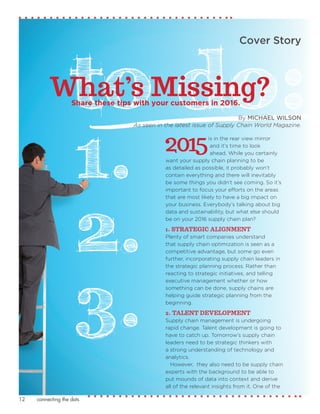 connecting the dots12
By MICHAEL WILSON
As seen in the latest issue of Supply Chain World Magazine.
Cover Story
2015is in the rear view mirror
and it’s time to look
ahead. While you certainly
want your supply chain planning to be
as detailed as possible, it probably won’t
contain everything and there will inevitably
be some things you didn’t see coming. So it’s
important to focus your efforts on the areas
that are most likely to have a big impact on
your business. Everybody’s talking about big
data and sustainability, but what else should
be on your 2016 supply chain plan?
1. STRATEGIC ALIGNMENT
Plenty of smart companies understand
that supply chain optimization is seen as a
competitive advantage, but some go even
further, incorporating supply chain leaders in
the strategic planning process. Rather than
reacting to strategic initiatives, and telling
executive management whether or how
something can be done, supply chains are
helping guide strategic planning from the
beginning.
2. TALENT DEVELOPMENT
Supply chain management is undergoing
rapid change. Talent development is going to
have to catch up. Tomorrow’s supply chain
leaders need to be strategic thinkers with
a strong understanding of technology and
analytics.
However, they also need to be supply chain
experts with the background to be able to
put mounds of data into context and derive
all of the relevant insights from it. One of the
What’s Missing?
3.
2.
1.
Share these tips with your customers in 2016.
 