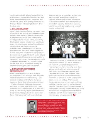 13spring 2016
most important skill sets to have will be the
ability to sort through all of the big data and
to be able to identify what’s important and
what’s not, rather than getting distracted by
findings that are interesting but don’t drive
the business.
3. COLLABORATION
Many industry experts believe the supply chain
of the future will be built on collaboration, not
just with your own suppliers and distributors,
but horizontally, as well. This collaborative
model goes hand-in-hand with sustainability.
Strategically located collaborative warehouse
space – in other words, regional consolidation
centers – that are shared by multiple
manufacturers, for example, could reduce
both emissions and urban traffic congestion.
In rural areas, that collaboration could reduce
the incidence of roads filled with under-utilized
trucks. Instead of following your competitor’s
half-empty truck down the highway, you might
collaborate and share a truck. Collaboration
on that level would also require sharing of
information throughout the value chain.
4. DEMAND FLUCTUATION
MANAGEMENT
Predictive analysis is critical to strategic
sourcing, but it’s not enough. Your 2016 plan
needs to address business flexibility – your
capacity to adapt on the fly to changing
customer demands and business conditions.
If you’re forward-thinking and engaged
with your industry, your 2016 supply chain
planning undoubtedly covers all of that, and
more. But it’s equally important not to throw
the proverbial baby out with the bathwater.
Some “old-fashioned” metrics on strategic
sourcing are just as important as they ever
were: on-shelf availability, forecasting,
sourcing alternative suppliers, expanding
to accommodate new markets or products,
production capacity, distribution capacity,
lead times, contingency planning – and, of
course, cost control.
Cost control is one of those metrics that’s
been around forever, but it’s an area that’s
still rich with unexploited opportunities.
Most companies, from necessity, have done
a great job of getting their arms around
their direct costs, like raw materials and
capital expenditures. Few, however, have
given adequate attention to indirect costs.
From rent to pencils to health care to toilet
paper, those can add up. And because
those expenses tend to have such restricted
visibility, it can be tough to find and target
them for cost reductions. To make this year’s
supply chain planning process easier, try using
a strategic sourcing software like ELEVATE
that helps identify those hidden costs and
minimize your everyday spend.
Michael Wilson is AFFLINK'S Vice President of
Marketing and Communications. He has been
with the organization since 2005 and provides
strategic marketing programs that drive
business for AFFLINK Members and Suppliers.
Michael enjoys working with the Black Warrior
Riverkeepers Association, fly-fishing and
improving his cooking skills.
 