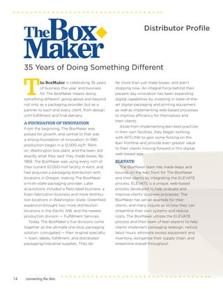 Distributor Profile
The BoxMaker is celebrating 35 years
of business this year, and business
for The BoxMaker means doing
something different: going above and beyond
not only as a packaging provider, but as a
partner to each and every client, from design
until fulfillment and final delivery.
A FOUNDATION OF INNOVATION
From the beginning, The BoxMaker was
poised for growth, and central to that was
a strong foundation of innovation. In 1981,
production began in a 12,000-sq.ft. Rent-
on, Washington box plant, and the team did
exactly what they said: they made boxes. By
1989, The BoxMaker was using every inch of
their current 67,000-msf facility in Kent, and
had acquired a packaging distribution with
locations in Oregon, making The BoxMaker
a multi-state packaging provider. Later
acquisitions included a flexo label business, a
foam fabrication business and more distribu-
tion locations in Washington State. Greenfield
expansion brought two more distribution
locations in the Pacific NW, and the newest
production division — Fulfillment Services.
Today, The BoxMaker’s five divisions come
together as the ultimate one-stop packaging
solution: corrugated — their original specialty
— foam, labels, fulfillment, and distributed
packaging/industrial supplies. They do
far more than just make boxes, and aren’t
stopping now. An integral force behind their
present day innovation has been expanding
digital capabilities by investing in state-of-the-
art digital packaging and printing equipment,
as well as implementing web-based processes
to improve efficiency for themselves and
their clients.
Aside from implementing lean best practices
in their own facilities, they began working
with AFFLINK to gain some footing on the
lean frontline and provide even greater value
to their clients moving forward in this digital,
web-based age.
ELEVATE
The BoxMaker team has made leaps and
bounds on the lean front for The BoxMaker
and their clients by integrating the ELEVATE
process. ELEVATE is a unique, web-based
process developed to help evaluate and
improve clients’ business processes. The
BoxMaker has set an example for their
clients, and many inquire as to how they can
streamline their own systems and reduce
costs. The BoxMaker utilizes the ELEVATE
process and their team of lean experts to help
clients implement packaging redesign, reduce
labor hours, eliminate excess equipment and
inventory, reorganize their supply chain, and
streamline overall throughput.
35 Years of Doing Something Different
connecting the dots14
 