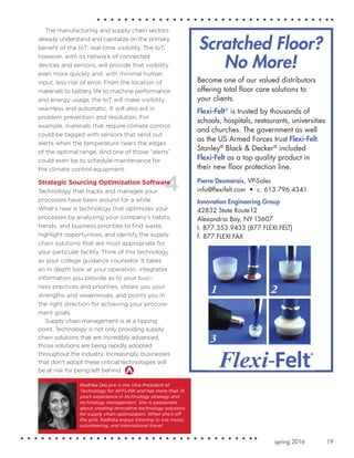 19spring 2016
The manufacturing and supply chain sectors
already understand and capitalize on the primary
benefit of the IoT: real-time visibility. The IoT,
however, with its network of connected
devices and sensors, will provide that visibility
even more quickly and, with minimal human
input, less risk of error. From the location of
materials to battery life to machine performance
and energy usage, the IoT will make visibility
seamless and automatic. It will also aid in
problem prevention and resolution. For
example, materials that require climate control
could be tagged with sensors that send out
alerts when the temperature nears the edges
of the optimal range. And one of those “alerts”
could even be to schedule maintenance for
the climate control equipment.
Strategic Sourcing Optimization Software
Technology that tracks and manages your
processes have been around for a while.
What’s new is technology that optimizes your
processes by analyzing your company’s habits,
trends, and business priorities to find waste,
highlight opportunities, and identify the supply
chain solutions that are most appropriate for
your particular facility. Think of this technology
as your college guidance counselor. It takes
an in-depth look at your operation, integrates
information you provide as to your busi-
ness practices and priorities, shows you your
strengths and weaknesses, and points you in
the right direction for achieving your procure-
ment goals.
Supply chain management is at a tipping
point. Technology is not only providing supply
chain solutions that are incredibly advanced,
those solutions are being rapidly adopted
throughout the industry. Increasingly, businesses
that don’t adopt these critical technologies will
be at risk for being left behind.
Scratched Floor?
No More!
Become one of our valued distributors
offering total floor care solutions to
your clients.
Flexi-Felt®
is trusted by thousands of
schools, hospitals, restaurants, universities
and churches. The government as well
as the US Armed Forces trust Flexi-Felt.
Stanley®
Black & Decker®
included
Flexi-Felt as a top quality product in
their new floor protection line.
Pierre Desmarais, VP-Sales
info@flexifelt.com • c. 613.796.4341
Innovation Engineering Group
42832 State Route12
Alexandria Bay, NY 13607
t. 877.353.9433 (877.FLEXI.FELT)
f. 877.FLEXI.FAX
Radhika DeLaire is the Vice President of
Technology for AFFLINK and has more than 15
years experience in technology strategy and
technology management. She is passionate
about creating innovative technology solutions
for supply chain optimization. When she’s off
the grid, Radhika enjoys listening to live music,
volunteering, and international travel.
 