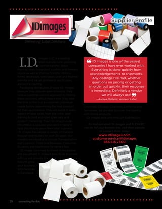 connecting the dots20
I.D.
Images LLC, is a leading
label manufacturer providing
thermal transfer, direct
thermal, laser, integrated, custom, and linerless
labels, as well as thermal transfer ribbons,
forms, envelopes, laminated cards and thermal
transfer and ink jet printers to distributors
across the country.
Packaging distributors choose I.D. Images
because they provide label solutions. They
have a customer-centric approach to finding
these solutions, which means that they take
the time to find out a customers individual
needs before determining the best product
for their applications. They will assist in every
aspect of label sales, from the initial label
training to joint end-user sales calls and
product marketing. They not only provide
the products, but also provide the tools to
help distributors grow their label business.
I.D. Images has served a variety of markets
through distributors for over 20 years. Our
markets are broad and include Transportation
and Logistics, Food and Beverage, Consumer
Durables and Healthcare to name a few.
I.D. Image continues to invest in the people
and equipment to make it easy to do business
with us and provide the
tools to grow
your business.
With facilities
in Cleveland,
Cincinnati, Chicago, Charlotte, California and
Tennessee, we are able to cover the country
with timely products.
I.D. Images sells only through Distributors.
Supplier Profile
Delivering Label Solutions
ID Images is one of the easiest
companies I have ever worked with.
Everything is done quickly from
acknowledgements to shipments.
Any dealings I’ve had, whether
questions on pricing or getting
an order out quickly, their response
is immediate. Definitely a vendor
we will always use!
—Andrea Philbrick, Amherst Label
To find out what I.D. Images and ELEVATE
can do for your bottom line, visit their website
or contact them today:
www.idimages.com
customerservice@idimages
866.516.7300
 