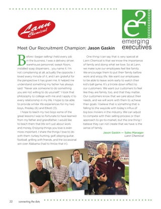 connecting the dots22
Before I began selling I held every job
in the business. I was a delivery driver,
warehouse personnel, swept floors,
installed soap dispensers… you name it. I’m
not complaining at all, actually the opposite. I
loved every minute of it, and I am grateful for
the perspective it has given me. It helped me
understand something my father has always
said: “Never ask someone to do something
you are not willing to do yourself.” I took that
philosophy to college with me and I apply it to
every relationship in my life. I hope to be able
to provide similar life experiences for my two
boys, Presley (6) and Elliott (3).
I hope to teach my two boys some of the
great lessons I was so fortunate to have learned
from my father and grandfather. I would like
to teach them that life isn’t just about work
and money. Enjoying things you love is even
more important. I share the things I love to do
with them: turkey hunting, golf, playing guitar,
football, grilling with friends, and the occasional
win over Alabama (had to throw that in).
One thing I can say that is very special at
Lann Chemical is that we know the importance
of family and doing what we love. So at Lann,
we make sure our employees feel like family.
We encourage them to put their family before
work and enjoy life. We want our employees
to be able to leave work early to watch their
kid’s ball game. It’s a trickle down effect to
our customers. We want our customers to feel
like they are family, too, and that they matter.
Our customers know that we care about their
needs, and we will work with them to achieve
their goals. I believe that is something that is
falling to the wayside with today’s influx of
big box movers in the industry. We can adjust
to compete with their selling process or their
approach to go-to-market, but the one thing I
believe they can not create that we have is the
sense of family.
Jason Gaskin — Sales Manager
Lann Chemical
Meet Our Recruitment Champion: Jason Gaskin
 