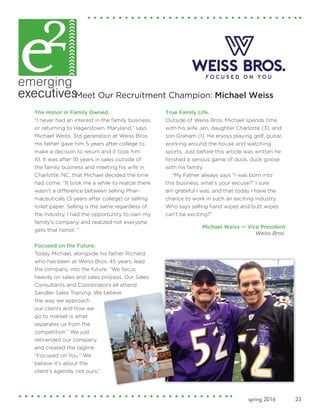 23spring 2016
The Honor in Family Owned.
“I never had an interest in the family business
or returning to Hagerstown, Maryland,” says
Michael Weiss, 3rd generation at Weiss Bros.
His father gave him 5 years after college to
make a decision to return and it took him
10. It was after 10 years in sales outside of
the family business and meeting his wife in
Charlotte, NC, that Michael decided the time
had come. “It took me a while to realize there
wasn’t a difference between selling Phar-
maceuticals (5 years after college) or selling
toilet paper. Selling is the same regardless of
the industry. I had the opportunity to own my
family's company and realized not everyone
gets that honor. ”
Focused on the Future.
Today Michael, alongside his father Richard
who has been at Weiss Bros. 45 years, lead
the company into the future. “We focus
heavily on sales and sales process. Our Sales
Consultants and Coordinators all attend
Sandler Sales Training. We believe
the way we approach
our clients and how we
go to market is what
separates us from the
competition.” We just
rebranded our company
and created the tagline
“Focused on You.” We
believe it’s about the
client’s agenda, not ours.”
True Family Life.
Outside of Weiss Bros. Michael spends time
with his wife Jen, daughter Charlotte (3), and
son Graham (1). He enjoys playing golf, guitar,
working around the house and watching
sports. Just before this article was written he
finished a serious game of duck, duck goose
with his family.
“My Father always says “I was born into
this business, what’s your excuse?” I sure
am grateful I was, and that today I have the
chance to work in such an exciting industry.
Who says selling hand wipes and butt wipes
can’t be exciting?”
Michael Weiss — Vice President
Weiss Bros.
Meet Our Recruitment Champion: Michael Weiss
 