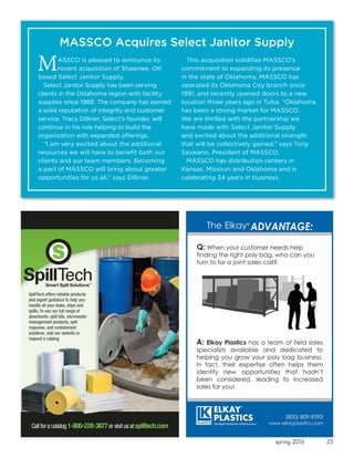 25spring 2016
MASSCO is pleased to announce its
recent acquisition of Shawnee, OK
based Select Janitor Supply.
Select Janitor Supply has been serving
clients in the Oklahoma region with facility
supplies since 1988. The company has earned
a solid reputation of integrity and customer
service. Tracy Dilliner, Select’s founder, will
continue in his role helping to build the
organization with expanded offerings.
“I am very excited about the additional
resources we will have to benefit both our
clients and our team members. Becoming
a part of MASSCO will bring about greater
opportunities for us all,” says Dilliner.
This acquisition solidifies MASSCO’s
commitment to expanding its presence
in the state of Oklahoma. MASSCO has
operated its Oklahoma City branch since
1991, and recently opened doors to a new
location three years ago in Tulsa. “Oklahoma
has been a strong market for MASSCO.
We are thrilled with the partnership we
have made with Select Janitor Supply
and excited about the additional strength
that will be collectively gained,” says Tony
Savaiano, President of MASSCO.
MASSCO has distribution centers in
Kansas, Missouri and Oklahoma and is
celebrating 34 years in business.
MASSCO Acquires Select Janitor Supply
 