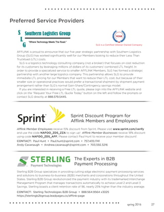 27spring 2016
Preferred Service Providers
Afflink Member Employees receive 15% discount from Sprint. Please visit www.sprint.com/verify
and use the code NAFOO_ZDS_ZZA to sign up! Afflink Member Businesses receive 18% discount
using code NAFOO_ZDS_AFF. Please contact Paul Hunt to receive your member discount!
CONTACT: Paul Hunt • Paul.hunt@sprint.com • 757.435.1741
Andy Cavanaugh • Andrew.cavanaugh@sprint.com • 703.592.3216
Sprint Discount Program for
Afflink Members and Employees
Sterling B2B Group specializes in providing cutting edge electronic payment processing services
and solutions to business-to-business (B2B) merchants and corporations throughout the United
States. Sterling B2B Group revolutionized the payment industry with its trademarked Interchange
Management Program that manages transactions automatically to achieve Level 2 and Level 3
Savings. Sterling boasts a client retention rate of 96, nearly 25% higher than the industry average.
CONTACT: Sterling Technologies B2B Group • 888.564.9564 x3025
https://sterlingb2bgroup.leadpages.co/afflink-page
The Experts in B2B
Payment Processing
AFFLINK is proud to announce that our five year strategic partnership with Southern Logistics
Group (SLG) has worked significantly well for our Members looking to reduce their Less Than
Truckload (LTL) costs.
SLG is a logistics technology consulting company (not a broker) that focuses on cost reduction
for its customers by leveraging millions of dollars of its customers' combined LTL freight. In
order to provide a specialized service to smaller AFFLINK Members, SLG has formed a strategic
partnership with another large logistics company. This partnership allows SLG to provide
immediate LTL pricing for our Members that want to reduce their LTL cost, but because of their
smaller size or operational practices would prefer a transactional shipment by shipment payment
arrangement rather than SLG’s normal Gain-Share/Contingency savings model.
If you are interested in receiving a Free LTL quote, please sign into the AFFLINK website and
click on the “Request Your Free LTL Quote Today” button on the left and follow the prompts or
contact SLG directly at 888.579.5445.
SLG is a Certified Veteran Owned Company
 