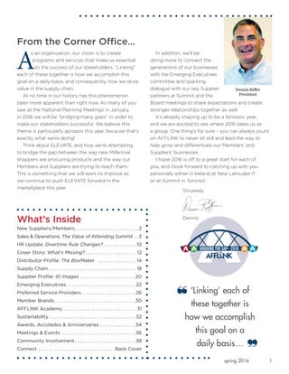 1spring 2016
What’s Inside
New Suppliers/Members .  .  .  .  .  .  .  .  .  .  .  .  .  .  .  .  .  .  .  .  .  .  .  . 2
Sales & Operations: The Value of Attending Summit .  . 3
HR Update: Overtime Rule Changes? .  .  .  .  .  .  .  .  .  .  .  . 10
Cover Story: What’s Missing? .  .  .  .  .  .  .  .  .  .  .  .  .  .  .  .  .  .  .  . 12
Distributor Profile: The BoxMaker  .  .  .  .  .  .  .  .  .  .  .  .  .  .  .  . 14
Supply Chain  .  .  .  .  .  .  .  .  .  .  .  .  .  .  .  .  .  .  .  .  .  .  .  .  .  .  .  .  .  .  .  .  .  . 18
Supplier Profile: ID Images .  .  .  .  .  .  .  .  .  .  .  .  .  .  .  .  .  .  .  .  .  . 20
Emerging Executives  .  .  .  .  .  .  .  .  .  .  .  .  .  .  .  .  .  .  .  .  .  .  .  .  .  . 22
Preferred Service Providers .  .  .  .  .  .  .  .  .  .  .  .  .  .  .  .  .  .  .  .  . 26
Member Brands .  .  .  .  .  .  .  .  .  .  .  .  .  .  .  .  .  .  .  .  .  .  .  .  .  .  .  .  .  .  . 30
AFFLINK Academy .  .  .  .  .  .  .  .  .  .  .  .  .  .  .  .  .  .  .  .  .  .  .  .  .  .  .  .  . 31
Sustainability  .  .  .  .  .  .  .  .  .  .  .  .  .  .  .  .  .  .  .  .  .  .  .  .  .  .  .  .  .  .  .  .  . 32
Awards, Accolades & Anniversaries .  .  .  .  .  .  .  .  .  .  .  .  .  . 34
Meetings & Events .  .  .  .  .  .  .  .  .  .  .  .  .  .  .  .  .  .  .  .  .  .  .  .  .  .  .  .  . 36
Community Involvement  .  .  .  .  .  .  .  .  .  .  .  .  .  .  .  .  .  .  .  .  .  .  . 38
Connect .  .  .  .  .  .  .  .  .  .  .  .  .  .  .  .  .  .  .  .  .  .  .  .  .  .  .  .  .  . Back Cover
From the Corner Office…
A
s an organization, our vision is to create
programs and services that make us essential
to the success of our stakeholders. “Linking”
each of these together is how we accomplish this
goal on a daily basis, and consequently, how we drive
value in the supply chain.
At no time in our history has this phenomenon
been more apparent than right now. As many of you
saw at the National Planning Meetings in January,
in 2016 we will be “bridging many gaps” in order to
make our stakeholders successful. We believe this
theme is particularly apropos this year, because that’s
exactly what we’re doing!
Think about ELEVATE, and how we’re attempting
to bridge the gap between the way new Millennial
shoppers are procuring products and the way our
Members and Suppliers are trying to reach them.
This is something that we will work to improve as
we continue to push ELEVATE forward in the
marketplace this year.
In addition, we’ll be
doing more to connect the
generations of our businesses
with the Emerging Executives
committee and sparking
dialogue with our key Supplier
partners at Summit and the
Board meetings to share expectations and create
stronger relationships together as well.
It’s already shaping up to be a fantastic year,
and we are excited to see where 2016 takes us as
a group. One thing’s for sure – you can always count
on AFFLINK to never sit still and lead the way to
help grow and differentiate our Members’ and
Suppliers’ businesses.
I hope 2016 is off to a great start for each of
you, and I look forward to catching up with you
personally either in Ireland at New Latitudes 11
or at Summit in Toronto!
‘Linking’ each of
these together is
how we accomplish
this goal on a
daily basis…
Sincerely,
Dennis
Dennis Riffer
President
 