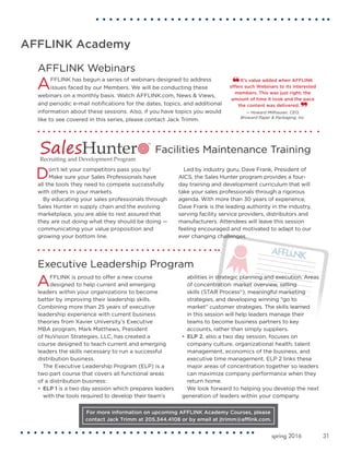 31spring 2016
AFFLINK Academy
Don’t let your competitors pass you by!
Make sure your Sales Professionals have
all the tools they need to compete successfully
with others in your markets.
By educating your sales professionals through
Sales Hunter in supply chain and the evolving
marketplace, you are able to rest assured that
they are out doing what they should be doing —
communicating your value proposition and
growing your bottom line.
Led by industry guru, Dave Frank, President of
AICS, the Sales Hunter program provides a four-
day training and development curriculum that will
take your sales professionals through a rigorous
agenda. With more than 30 years of experience,
Dave Frank is the leading authority in the industry,
serving facility service providers, distributors and
manufacturers. Attendees will leave this session
feeling encouraged and motivated to adapt to our
ever changing challenges.
Facilities Maintenance Training
For more information on upcoming AFFLINK Academy Courses, please
contact Jack Trimm at 205.344.4108 or by email at jtrimm@afflink.com.
AFFLINK is proud to offer a new course
designed to help current and emerging
leaders within your organizations to become
better by improving their leadership skills.
Combining more than 25 years of executive
leadership experience with current business
theories from Xavier University’s Executive
MBA program, Mark Matthews, President
of NuVision Strategies, LLC, has created a
course designed to teach current and emerging
leaders the skills necessary to run a successful
distribution business.
The Executive Leadership Program (ELP) is a
two part course that covers all functional areas
of a distribution business:
•	 ELP 1 is a two day session which prepares leaders
with the tools required to develop their team’s
abilities in strategic planning and execution. Areas
of concentration: market overview, selling
skills (STAR Process©
), meaningful marketing
strategies, and developing winning “go to
market” customer strategies. The skills learned
in this session will help leaders manage their
teams to become business partners to key
accounts, rather than simply suppliers.
•	ELP 2, also a two day session, focuses on
company culture, organizational health, talent
management, economics of the business, and
executive time management. ELP 2 links these
major areas of concentration together so leaders
can maximize company performance when they
return home.
We look forward to helping you develop the next
generation of leaders within your company.
Executive Leadership Program
AFFLINK Webinars
AFFLINK has begun a series of webinars designed to address
issues faced by our Members. We will be conducting these
webinars on a monthly basis. Watch AFFLINK.com, News & Views,
and periodic e-mail notifications for the dates, topics, and additional
information about these sessions. Also, if you have topics you would
like to see covered in this series, please contact Jack Trimm.
It’s value added when AFFLINK
offers such Webinars to its interested
members. This was just right; the
amount of time it took and the pace
the content was delivered.
— Howard Millhauser, CEO,
Broward Paper & Packaging, Inc.
 