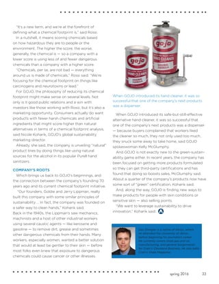 33spring 2016
“It’s a new term, and we’re at the forefront of
defining what a chemical footprint is,” said Rossi.
In a nutshell, it means scoring chemicals based
on how hazardous they are to people or the
environment. The higher the score, the worse,
generally, the chemical is — so a company with a
lower score is using less of and fewer dangerous
chemicals than a company with a higher score.
“Chemicals, per se, are not bad — everything
around us is made of chemicals,” Rossi said. “We’re
focusing for the chemical footprint on things like
carcinogens and neurotoxins or lead.”
For GOJO, the philosophy of reducing its chemical
footprint might make sense on several levels. Not
only is it good public relations and a win with
investors like those working with Rossi, but it’s also a
marketing opportunity. Consumers actually do want
products with fewer harsh chemicals and artificial
ingredients that might score higher than natural
alternatives in terms of a chemical footprint analysis,
said Nicole Koharik, GOJO’s global sustainability
marketing director.
Already, she said, the company is unveiling “natural”
product lines by doing things like using natural
sources for the alcohol in its popular Purell hand
sanitizers.
COMPANY'S ROOTS
Which brings us back to GOJO’s beginnings, and
the connection between the company’s founding 70
years ago and its current chemical footprint initiative.
“Our founders, Goldie and Jerry Lippman, really
built this company with some similar principles of
sustainability … In fact, the company was founded on
a safer way to clean hands,” Koharik said.
Back in the 1940s, the Lippman's saw mechanics,
machinists and a host of other industrial workers
using several caustic agents — like kerosene and
gasoline — to remove dirt, grease and sometimes
other dangerous chemicals from their hands. Many
workers, especially women, wanted a better solution
that would at least be gentler to their skin — before
most folks even knew that exposure to dangerous
chemicals could cause cancer or other illnesses.
When GOJO introduced its safe-but-still-effective
alternative hand cleaner, it was so successful that
one of the company’s next products was a dispenser
— because buyers complained that workers liked
the cleaner so much, they not only used too much,
they snuck some away to take home, said GOJO
spokeswoman Kelly McGlumphy.
And GOJO is not exactly new to the green-sustain-
ability game either. In recent years, the company has
been focused on getting more products formulated
so they can get third-party certifications and has
found that doing so boosts sales, McGlumphy said.
About a quarter of the company’s products now have
some sort of “green” certification, Koharik said.
And, along the way, GOJO is finding new ways to
make products for people with skin conditions or
sensitive skin — also selling points.
“We want to leverage sustainability to drive
innovation,” Koharik said.
When GOJO introduced its hand cleaner, it was so
successful that one of the company's next products
was a dispenser.
Dan Shingler is a native of Akron, where
he attended the University of Akron
before beginning his journalism career.
He currently covers shale gas and oil,
manufacturing, and general assignments
for Crain's Cleveland Business. He also edits
Crain's Shale Magazine.
 