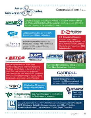 35spring 2016
Van Paper Company is celebrating
its 100th year in business.
Sabert Corporation announced
that it has entered into a definitive
agreement to acquire Kalman
Packaging Inc.
ACS Industries, Inc. achieved UL
Environment Claim Validation.
Celebrating 70 Years of
Health and Well-Being
Carroll Company proudly
received the Milestone Award for
60 years of ISSA membership.
Awards
Accolades
Anniversaries
Congratulations to…
AMMEX enjoyed an exclusive feature in the 2016 Winter edition
of Wholesale Distribution International, reaching almost 400,000
industry leaders in the distribution space.
C & C Janitorial Supplies
is proud to announce
salesperson Ryan Schultz has
been named one of Sanitary
Maintenance Magazine's 2015
Sales Leaders.
Janitized
celebrates
10 years.
Lawrence Environmental Group celebrates
their 72nd Anniversary this year.
Congratulations to these AFFLINK Members who received the President’s
2015 Distributor Sales Performance Award from Elkay®
Plastics:
American Packaging; The Boxmaker; Chudy Paper Company.
Betco Corporation will move their
world headquarters and manufacturing
facilities from Toledo to Bowling Green,
Ohio. The new building encompasses
500,000 square feet and utilizes the latest
manufacturing technologies to assure the
best quality, innovation and efficiency.
 