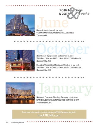 connecting the dots36
JuneSummit 2016, June 26-29, 2016
TORONTO INTERCONTINENTAL CENTRE
Toronto, ON
JanuaryNational Planning Meeting: January 23-26, 2017
SANIBEL HARBOUR MARRIOTT RESORT & SPA
Fort Meyers, FL
OctoberHealthcare Symposium: October 10-11, 2016
KANSAS CITY MARRIOTT COUNTRY CLUB PLAZA
Kansas City, MO
Steering Committee Meetings: October 12-13, 2016
KANSAS CITY MARRIOTT COUNTRY CLUB PLAZA
Kansas City, MO
2016 Meetings
Events& 2017
For more information on upcoming AFFLINK events, login to
my.AFFLINK.com
 