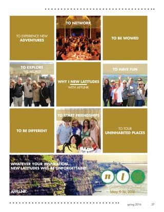 37spring 2016
TO HAVE FUN
TO BE WOWED
May 9-16, 2016
WHATEVER YOUR INSPIRATION.
NEW LATITUDES WILL BE UNFORGETTABLE.
TO NETWORK
TO TOUR
UNINHABITED PLACES
WHY I NEW LATITUDES
WITH AFFLINK
TO BE WOWED
TO BE DIFFERENT
TO START FRIENDSHIPS
TO EXPERIENCE NEW
ADVENTURES
TO EXPLORE
THE WORLD
 