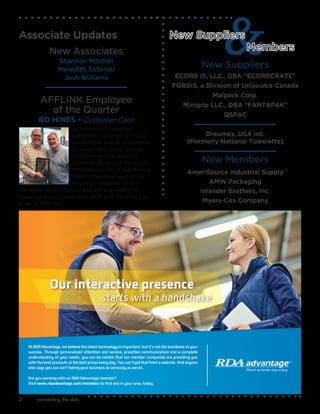 connecting the dots2
New Suppliers
ECORR IP, LLC., DBA “ECORRCRATE"
FORDIS, a Division of Unisource Canada
Malpack Corp.
Minigrip LLC., DBA “FANTAPAK”
QSPAC
Dreumex, USA Inc.
(Formerly National Towelette)
New Members
AmeriSource Industrial Supply
AMW Packaging
Inlander Brothers, Inc.
Myers-Cox Company
New Suppliers
Members
Associate Updates
New Associates
Shannon Mitchell
Meredith Toflinski
Josh Williams
AFFLINK Employee
of the Quarter
BO HINES • Customer Care
Bo consistently provides
exemplary customer service to
our Member Brands customers.
Bo does many things outside
of his primary job duties in
Customer Care, such as take on
the responsibility of our Member
Brands Shopfront platform to
ensure its readiness for the
membership. Bo’s can-do attitude and work ethic
make him such a pleasure to work with. He is truly an
asset to AFFLINK.
Our interactive presence
starts with a handshake
At RDA Advantage, we believe the latest technology is important, but it’s not the backbone of your
success. Through personalized attention and service, proactive communication and a complete
understanding of your needs, you can be certain that our member companies are providing you
with the best products at the best prices every day. You can’t get that from a website. And anyone
who says you can isn’t taking your business as seriously as we do.
Are you working with an RDA Advantage member?
Visit www.rdaadvantage.com/members to find one in your area, today.
 