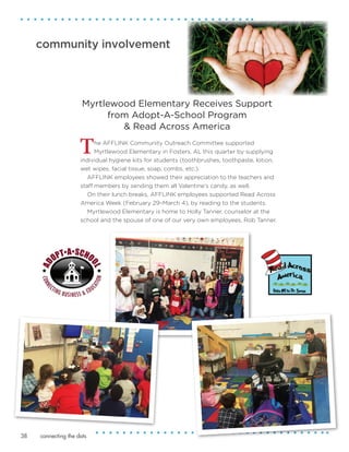 connecting the dots38
community involvement
The AFFLINK Community Outreach Committee supported
Myrtlewood Elementary in Fosters, AL this quarter by supplying
individual hygiene kits for students (toothbrushes, toothpaste, lotion,
wet wipes, facial tissue, soap, combs, etc.).
AFFLINK employees showed their appreciation to the teachers and
staff members by sending them all Valentine's candy, as well.
On their lunch breaks, AFFLINK employees supported Read Across
America Week (February 29–March 4), by reading to the students.
Myrtlewood Elementary is home to Holly Tanner, counselor at the
school and the spouse of one of our very own employees, Rob Tanner.
Myrtlewood Elementary Receives Support
from Adopt-A-School Program
& Read Across America
 