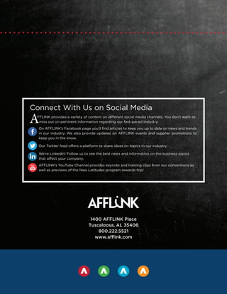 Connect With Us on Social Media
AFFLINK provides a variety of content on different social media channels. You don’t want to
miss out on pertinent information regarding our fast-paced industry.
On AFFLINK’s Facebook page you’ll find articles to keep you up to date on news and trends
in our industry. We also provide updates on AFFLINK events and supplier promotions to
keep you in the know.
Our Twitter feed offers a platform to share ideas on topics in our industry.
We’re LinkedIn! Follow us to see the best news and information on the business topics
that affect your company.
AFFLINK’s YouTube Channel provides keynote and training clips from our conventions as
well as previews of the New Latitudes program rewards trip!
1400 AFFLINK Place
Tuscaloosa, AL 35406
800.222.5521
www.afflink.com
 