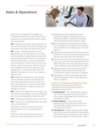 5spring 2016
Sales & Operations
facilities and struggle with budgets, are
frustrated with lack of communication from
suppliers, or are seeking new ways to make
their lives easier."
JIM: "Actually my brother Bob works over at
The Smith Company and could probably use
some help. Why don't you give him a call?"
ME: "Great. I will definitely do that and
appreciate you mentioning him. Jim, what I
have found that is really helpful is that when
someone like yourself refers me to someone
like you brother, Bob, is if you would either
give your brother a call or the next time you
see him mention my name. Tell him how we
work together and how my company has
helped yours. I have found that when this
happens, the person is much more likely to
take my call."
JIM: "Well that makes sense. I will actually
see him tonight at dinner. I’d be happy to
have that conversation with him. You have
been very helpful to me over the years and
I would be honored to help you grow your
network of clients."
ME: "Thanks Jim. Would it be ok if I gave you
a call, say next Monday, to see what Bob said
and if he would be willing to take my call?"
JIM: “Monday sounds good. Talk to you then."
ME: "Thanks Jim. I really appreciate your help
and our partnership."
And that’s it. You now have a client who
values what you do, out opening doors
for you.
There are a few things I should point out
about this role-play before we continue:
1.	 People like to help people and that is
why the struggle in the beginning is so
important. Explain to them this has been
hard to do and you have made it a goal.
2.	Don't just take a name and number (level
2). You need them to make the introduction
for you (level 3) or introduce you in person
(level 4).
3.	People will have a hard time coming up with
someone if you don't help them by painting
the picture of who you are looking for.
4.	If they can’t think of anyone tell them it’s ok.
Ask if you can revisit this request sometime
down the road. They may just call you back
with a reference once they had time to think.
5.	Help your person with what to say to the
prospect when they call. Give them the
script so the correct information is relayed.
6.	Set a date to call the client back and see
what the prospect said. Is the prospect ok
with you calling?
LEVELS OF REFERRALS/INTRODUCTIONS:
Now that we know how to ask for an
introduction, let’s look at the 4 levels of
referrals & introductions:
1.	 Cold Referral – "My brother, Bob, works at
the Smith Company. You should call him."
Your chance of landing the business with a
cold referral is 10%.
2.	Warm Referral – "My brother, Bob,
works at The Smith Company. Call him at
555.676.8765 and tell him you know me."
The close rate is 30%.
3.	Introduction – Person makes a call or talks
about what you do in person with prospect.
Asks them if they will take your call." (This is
the example above). The close rate is 50%
 