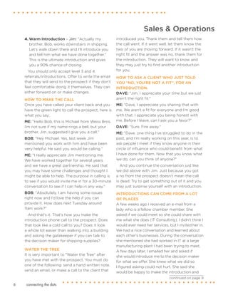 connecting the dots6
Sales & Operations
4.	Warm Introduction – Jim: "Actually my
brother, Bob, works downstairs in shipping.
Let’s walk down there and I’ll introduce you
and tell him what we have done together."
This is the ultimate introduction and gives
you a 90% chance of closing.
You should only accept level 3 and 4
referrals/introductions. Offer to write the email
that they will send to the prospect if they don’t
feel comfortable doing it themselves. They can
either forward on or make changes.
HOW TO MAKE THE CALL
Once you have called your client back and you
have the green light to call the prospect, here is
what you say:
ME: "Hello Bob, this is Michael from Weiss Bros.
I’m not sure if my name rings a bell, but your
brother, Jim, suggested I give you a call."
BOB: "Hey Michael. Yes, last week Jim
mentioned you work with him and have been
very helpful. He said you would be calling."
ME: "I really appreciate Jim mentioning me.
We have worked together for several years
and we have a great partnership. He said that
you may have some challenges and thought I
might be able to help. The purpose in calling is
to see if you would invite me in for a 30-minute
conversation to see if I can help in any way."
BOB: "Absolutely. I am having some issues
right now and I’d love the help if you can
provide it. How does next Tuesday around
11am work?"
And that’s it. That’s how you make the
introduction phone call to the prospect. Does
that look like a cold call to you? Does it look
a whole lot easier than walking into a building
and asking the gatekeeper if you can talk to
the decision maker for shipping supplies?
WATER THE TREE
It is very important to "Water the Tree" after
you have met with the prospect. You must do
one of the following: send a hand written note,
send an email, or make a call to the client that
introduced you. Thank them and tell them how
the call went. If it went well, let them know the
two of you are moving forward. If it wasn't the
right fit and the answer was no, thank them for
the introduction. They will want to know and
they may just try to find another introduction
for you.
HOW TO ASK A CLIENT WHO JUST TOLD
YOU “NO, YOU’RE NOT A FIT”, FOR AN
INTRODUCTION.
DAVE: "Jim, I appreciate your time but we just
aren't the right fit."
ME: "Dave, I appreciate you sharing that with
me. We aren't a fit for everyone and I’m good
with that. I appreciate you being honest with
me. Before I leave, can I ask you a favor?"
DAVE: "Sure. Fire away."
ME: "Dave, one thing I’ve struggled to do in the
past, and I’m really working on this year, is to
ask people I meet if they know anyone in their
circle of influence who could benefit from what
I have done for them. Now that you know what
we do, can you think of anyone?"
And you continue the conversation just like
we did above with Jim. Just because you got
a no from the prospect doesn't mean the call
is dead. Try to get something out of it and you
may just surprise yourself with an introduction.
INTRODUCTIONS CAN COME FROM A LOT
OF PLACES
A few weeks ago I received an e-mail from a
lady who is a fellow chamber member. She
asked if we could meet so she could share with
me what she does (IT Consulting). I didn't think I
would ever need her services, but I invited her in.
We had a nice conversation and learned about
each other's businesses. During the conversation
she mentioned she had worked in IT at a large
manufacturing plant I had been trying to meet.
A few days later, I emailed her and asked if
she would introduce me to the decision maker
for what we offer. She knew what we did so
I figured asking could not hurt. She said she
would be happy to make the introduction and
continued on page 9
 