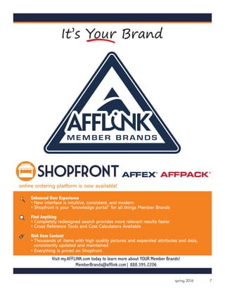 7spring 2016
Enhanced User Experience
• New interface is intuitive, consistent, and modern
• Shopfront is your “knowledge portal” for all things Member Brands
Find Anything
• Completely redesigned search provides more relevant results faster
• Cross Reference Tools and Cost Calculators Available
Rich Item Content
• Thousands of items with high quality pictures and expanded attributes and data,
consistently updated and maintained
• Everything is priced on Shopfront
online ordering platform is now available!
PMS 200 C
Visit my.AFFLINK.com today to learn more about YOUR Member Brands!
MemberBrands@afflink.com| 888.395.2206
 