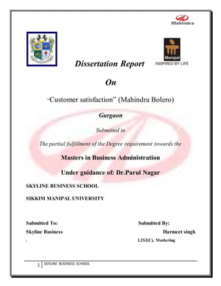 1 SKYLINE BUSINESS SCHOOL
Dissertation Report
On
“Customer satisfaction” (Mahindra Bolero)
Gurgaon
Submitted in
The partial fulfillment of the Degree requirement towards the
Masters in Business Administration
Under guidance of: Dr.Parul Nagar
SKYLINE BUSINESS SCHOOL
SIKKIM MANIPAL UNIVERSITY
Submitted To: Submitted By:
Skyline Business Harmeet singh
. L2S2(C), Marketing
 