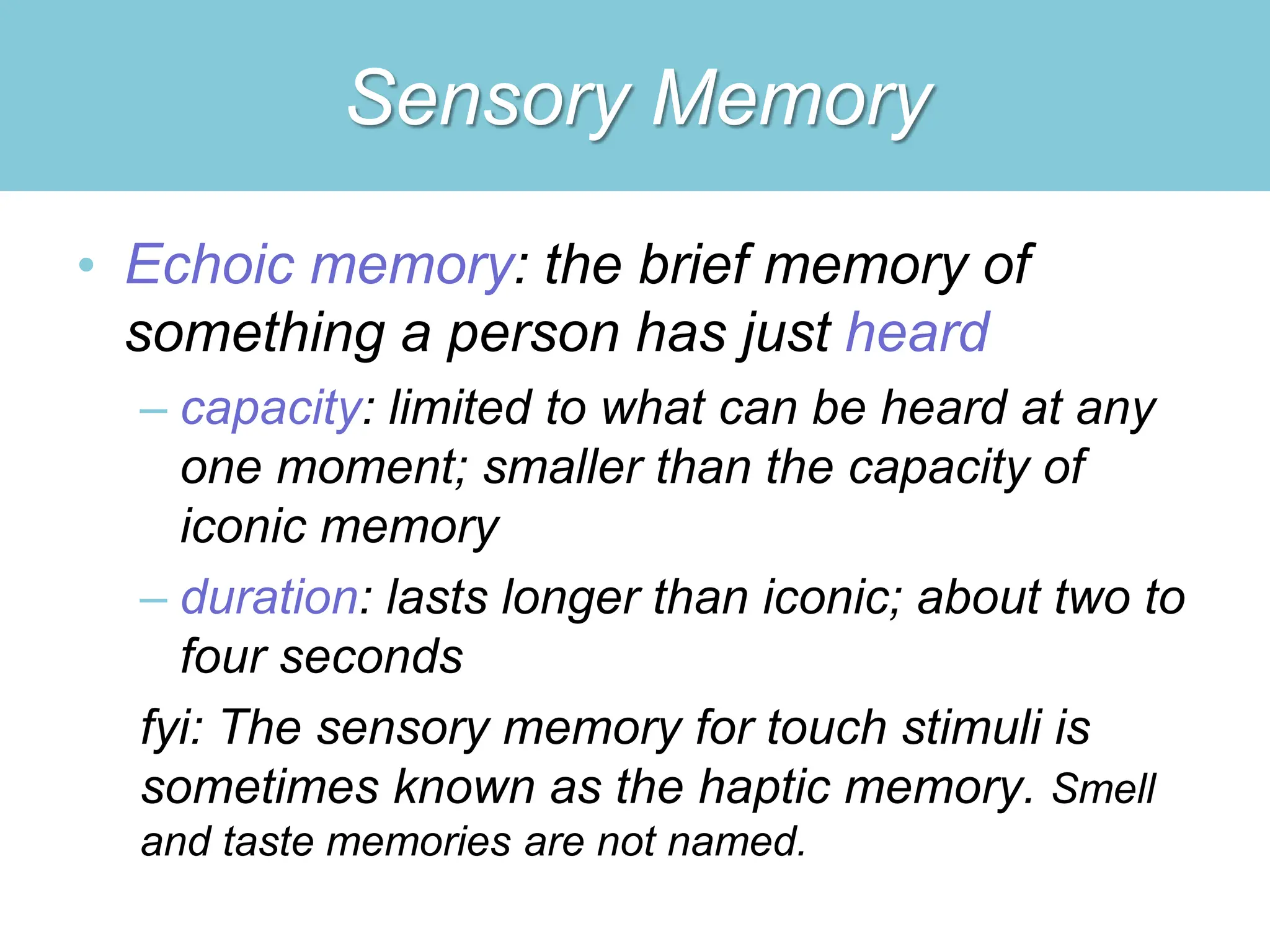 Sensory Memory
• Echoic memory: the brief memory of
something a person has just heard
– capacity: limited to what can be heard at any
one moment; smaller than the capacity of
iconic memory
– duration: lasts longer than iconic; about two to
four seconds
fyi: The sensory memory for touch stimuli is
sometimes known as the haptic memory. Smell
and taste memories are not named.
 