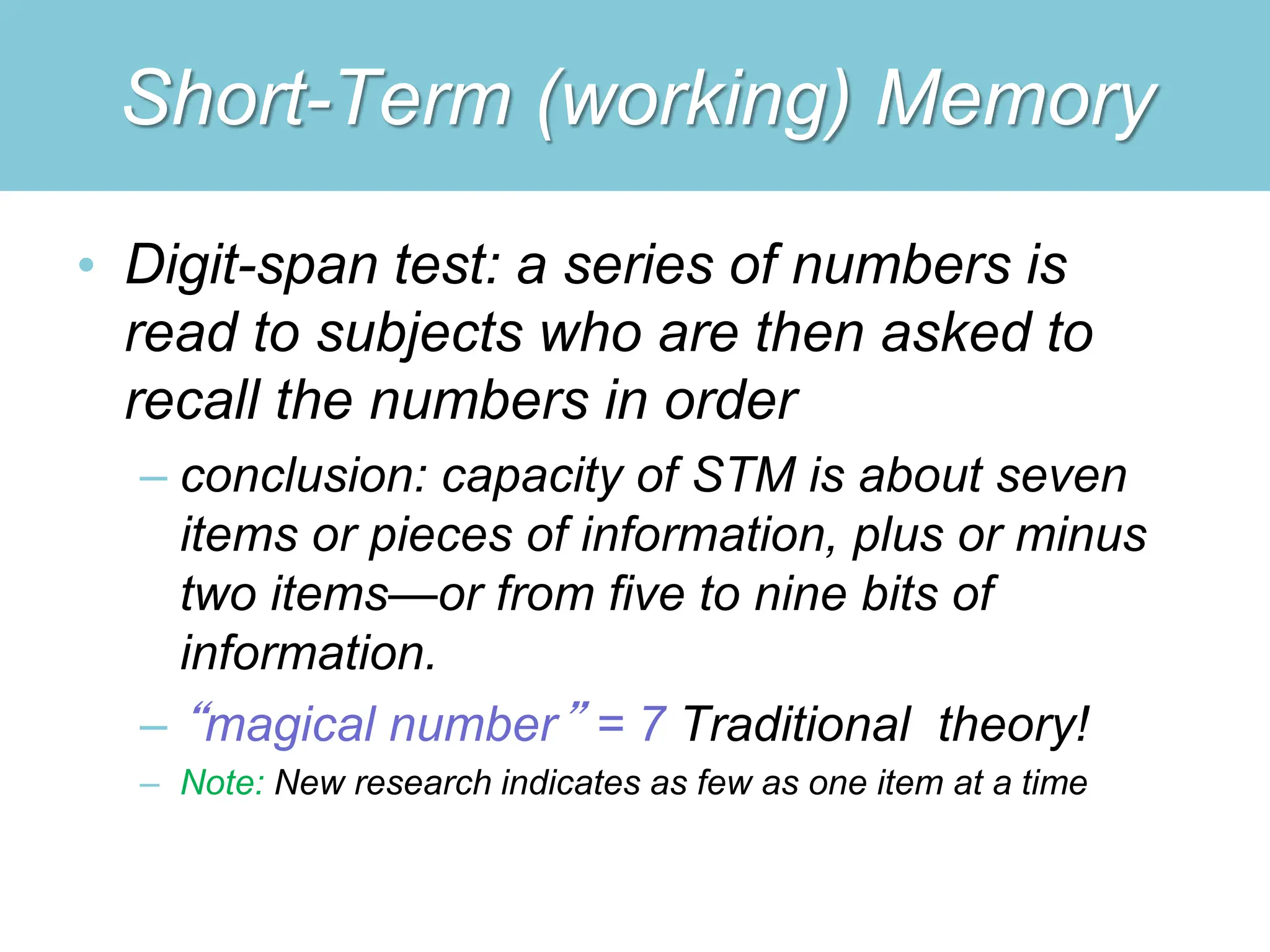 Short-Term (working) Memory
• Digit-span test: a series of numbers is
read to subjects who are then asked to
recall the numbers in order
– conclusion: capacity of STM is about seven
items or pieces of information, plus or minus
two items—or from five to nine bits of
information.
– “magical number” = 7 Traditional theory!
– Note: New research indicates as few as one item at a time
 