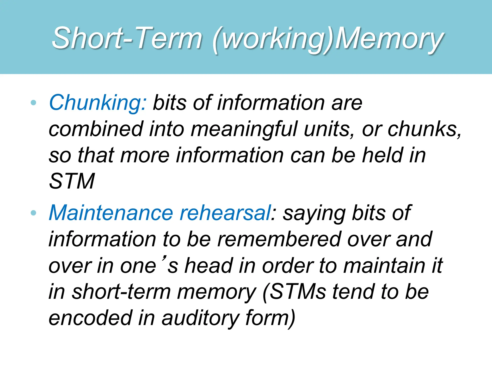 Short-Term (working)Memory
• Chunking: bits of information are
combined into meaningful units, or chunks,
so that more information can be held in
STM
• Maintenance rehearsal: saying bits of
information to be remembered over and
over in one’s head in order to maintain it
in short-term memory (STMs tend to be
encoded in auditory form)
 
