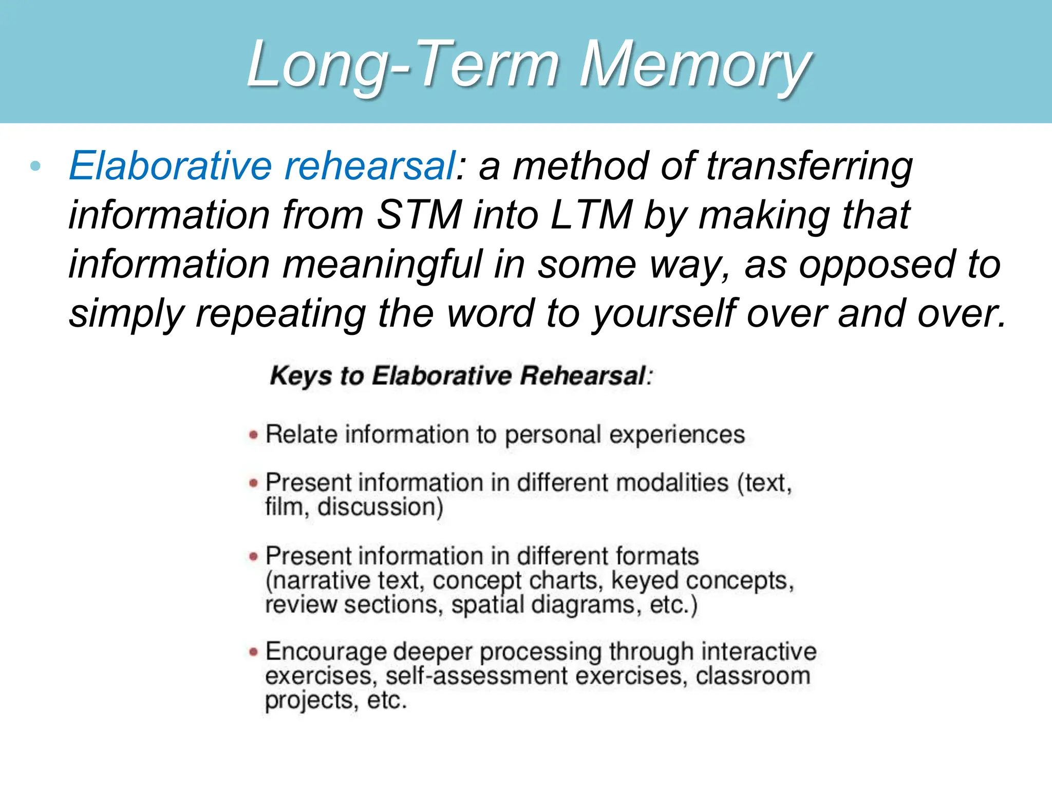 Long-Term Memory
• Elaborative rehearsal: a method of transferring
information from STM into LTM by making that
information meaningful in some way, as opposed to
simply repeating the word to yourself over and over.
 