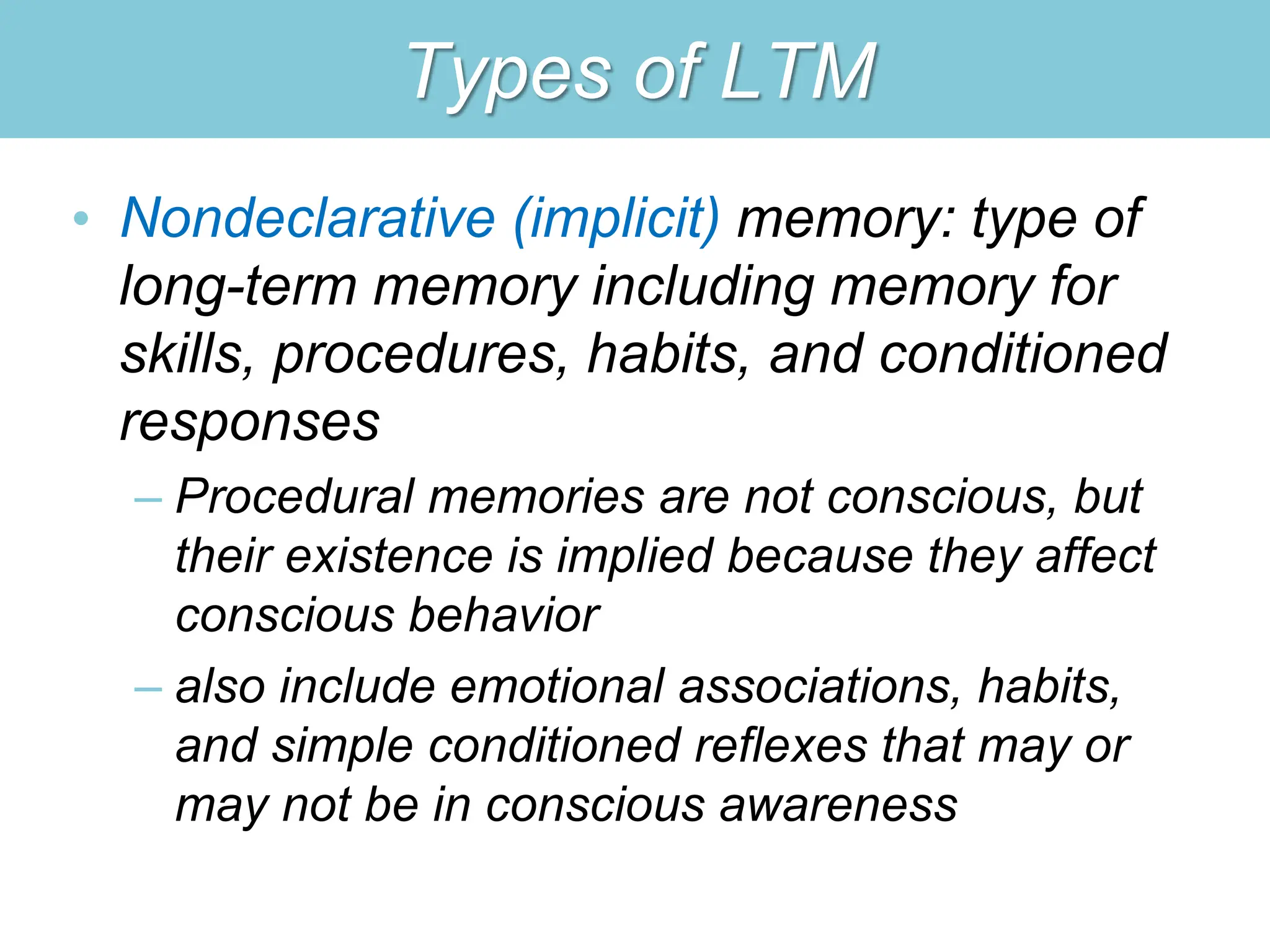 Types of LTM
• Nondeclarative (implicit) memory: type of
long-term memory including memory for
skills, procedures, habits, and conditioned
responses
– Procedural memories are not conscious, but
their existence is implied because they affect
conscious behavior
– also include emotional associations, habits,
and simple conditioned reflexes that may or
may not be in conscious awareness
 