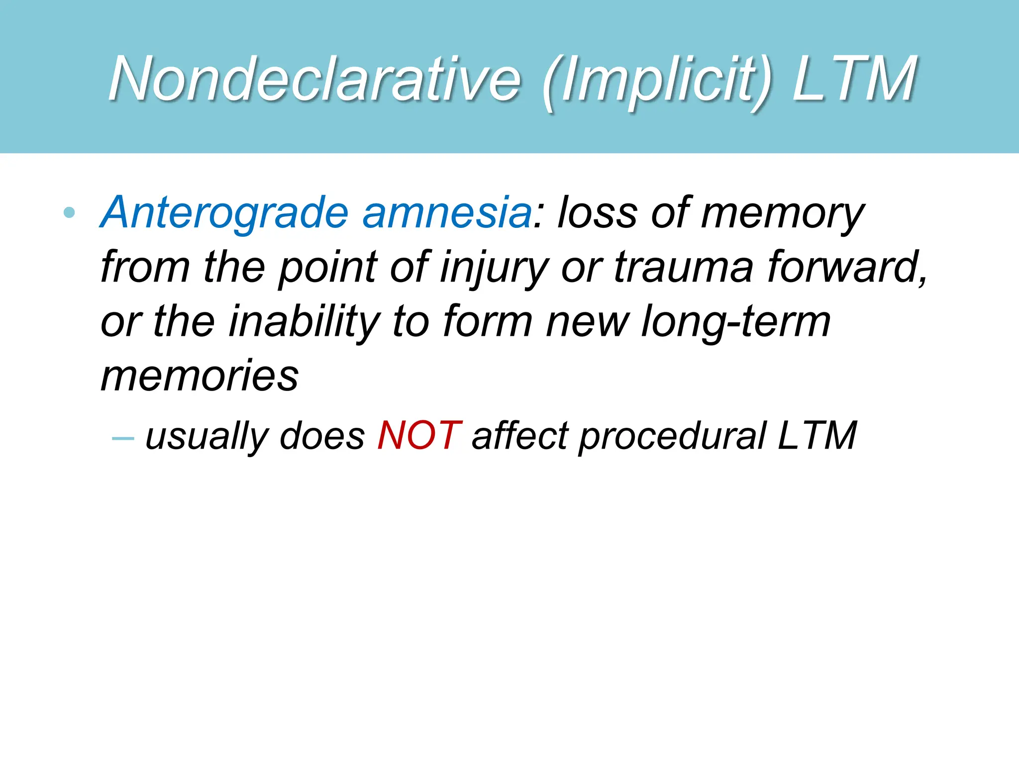Nondeclarative (Implicit) LTM
• Anterograde amnesia: loss of memory
from the point of injury or trauma forward,
or the inability to form new long-term
memories
– usually does NOT affect procedural LTM
 
