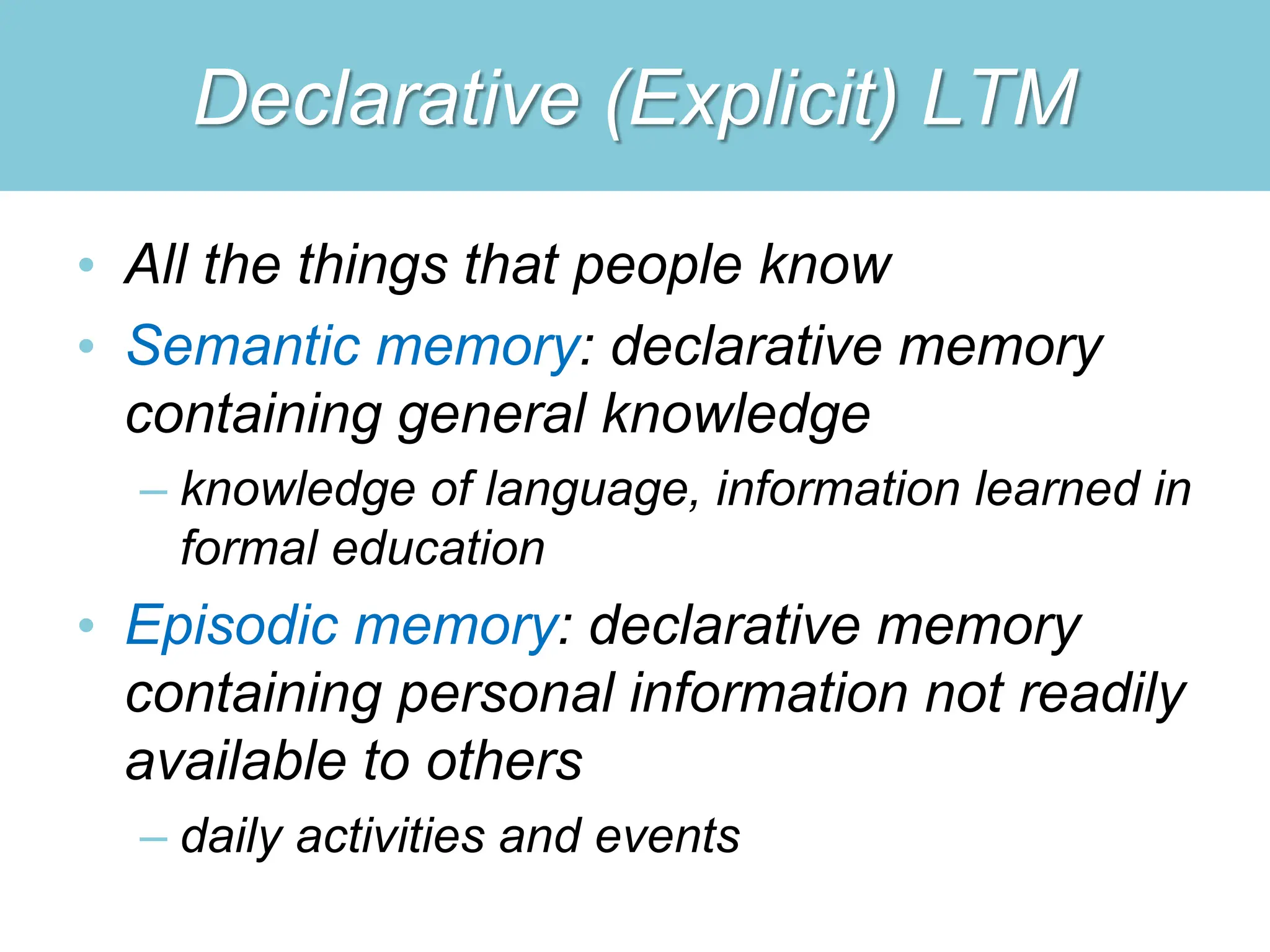 Declarative (Explicit) LTM
• All the things that people know
• Semantic memory: declarative memory
containing general knowledge
– knowledge of language, information learned in
formal education
• Episodic memory: declarative memory
containing personal information not readily
available to others
– daily activities and events
 
