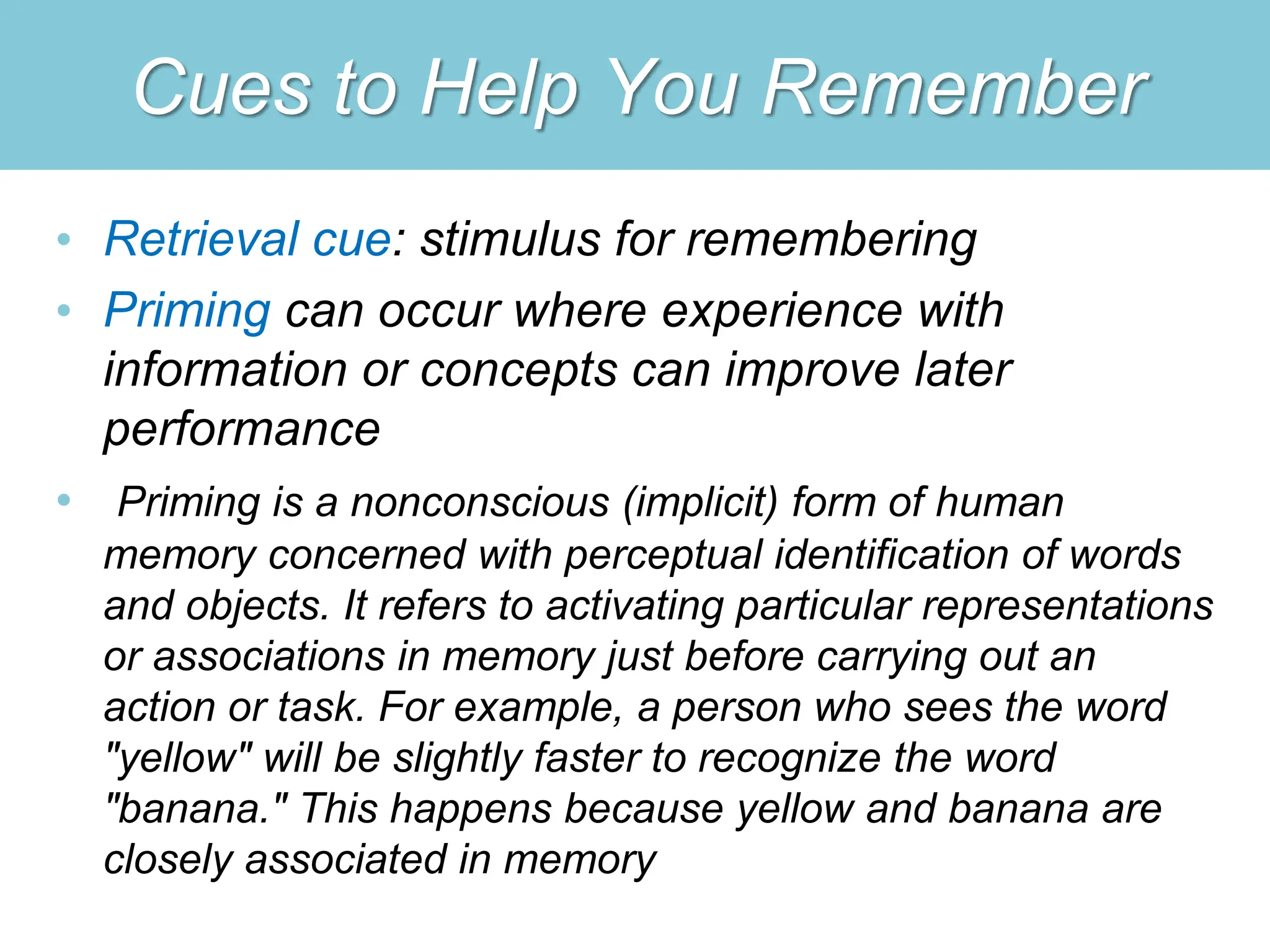 Cues to Help You Remember
• Retrieval cue: stimulus for remembering
• Priming can occur where experience with
information or concepts can improve later
performance
• Priming is a nonconscious (implicit) form of human
memory concerned with perceptual identification of words
and objects. It refers to activating particular representations
or associations in memory just before carrying out an
action or task. For example, a person who sees the word
"yellow" will be slightly faster to recognize the word
"banana." This happens because yellow and banana are
closely associated in memory
 