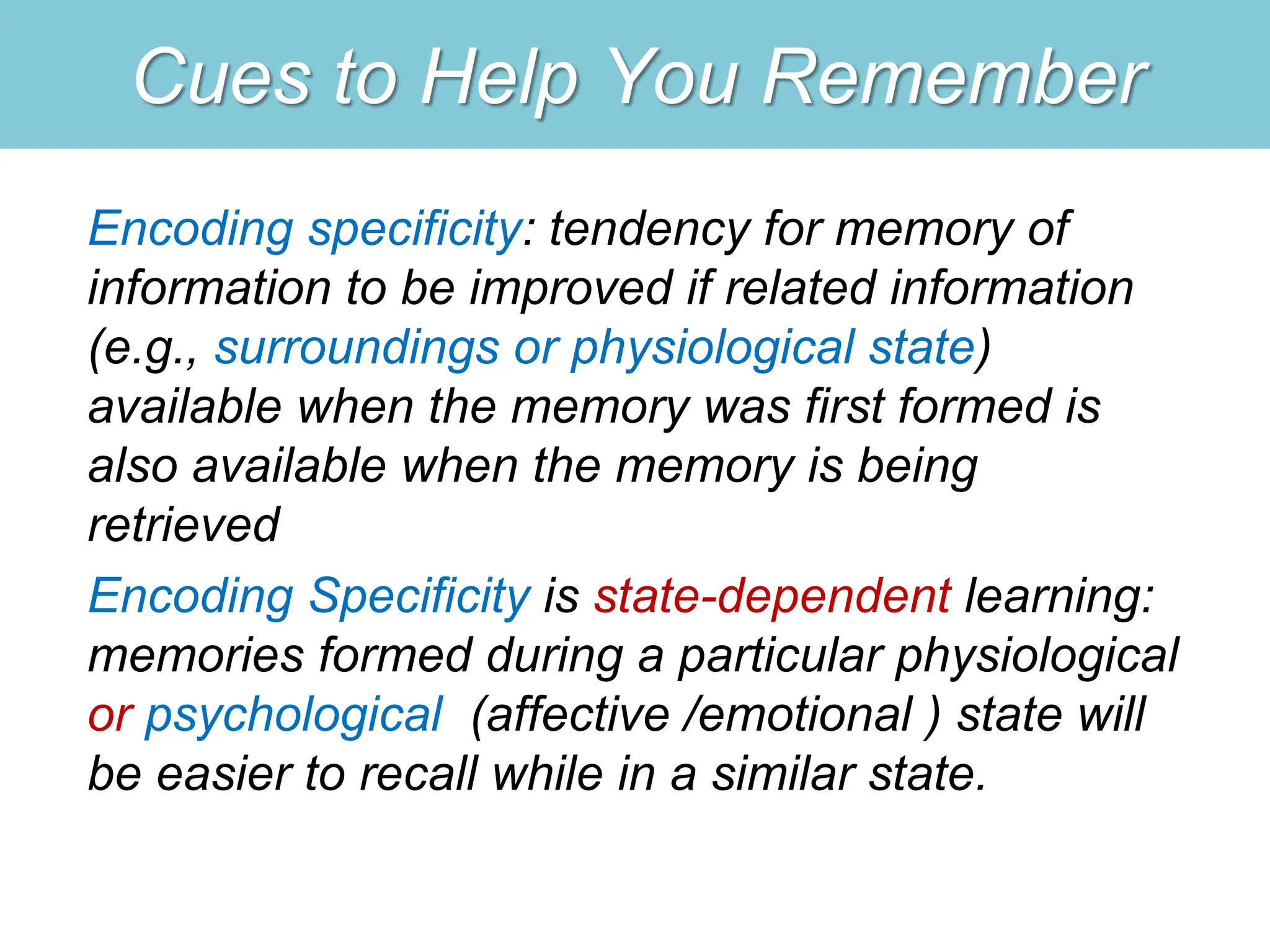 Cues to Help You Remember
Encoding specificity: tendency for memory of
information to be improved if related information
(e.g., surroundings or physiological state)
available when the memory was first formed is
also available when the memory is being
retrieved
Encoding Specificity is state-dependent learning:
memories formed during a particular physiological
or psychological (affective /emotional ) state will
be easier to recall while in a similar state.
 