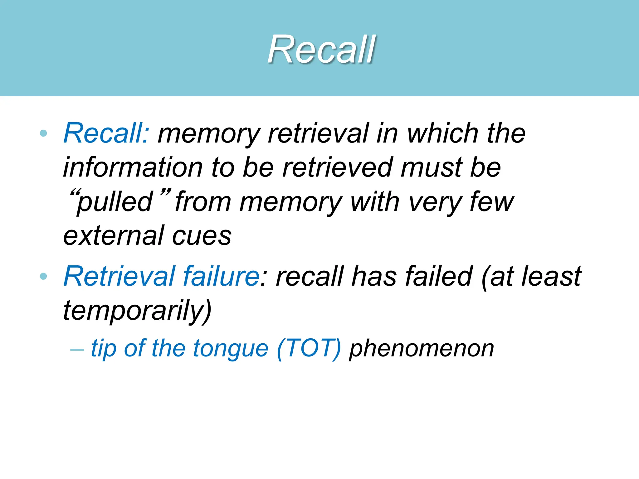 Recall
• Recall: memory retrieval in which the
information to be retrieved must be
“pulled” from memory with very few
external cues
• Retrieval failure: recall has failed (at least
temporarily)
– tip of the tongue (TOT) phenomenon
 