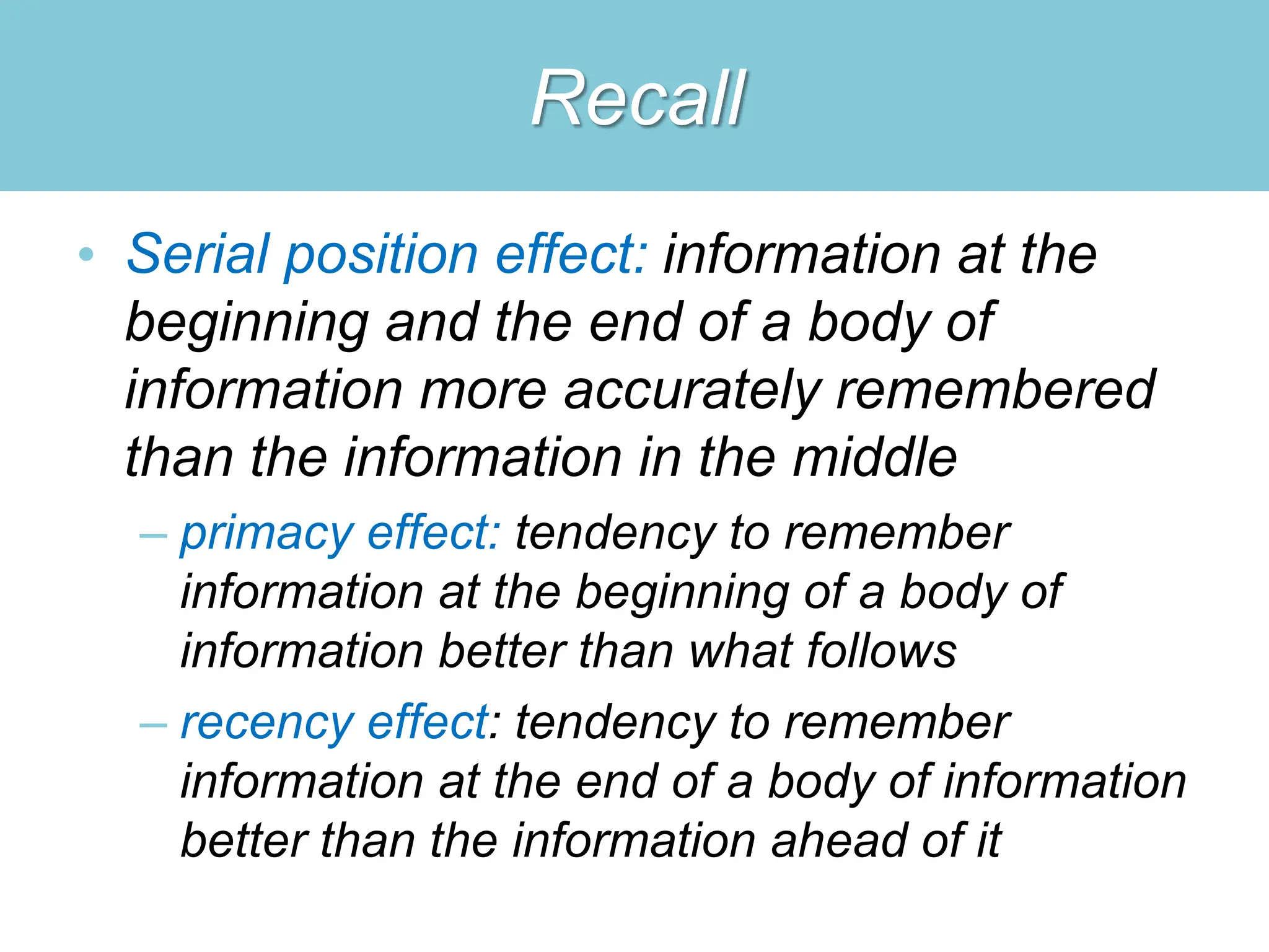 Recall
• Serial position effect: information at the
beginning and the end of a body of
information more accurately remembered
than the information in the middle
– primacy effect: tendency to remember
information at the beginning of a body of
information better than what follows
– recency effect: tendency to remember
information at the end of a body of information
better than the information ahead of it
 