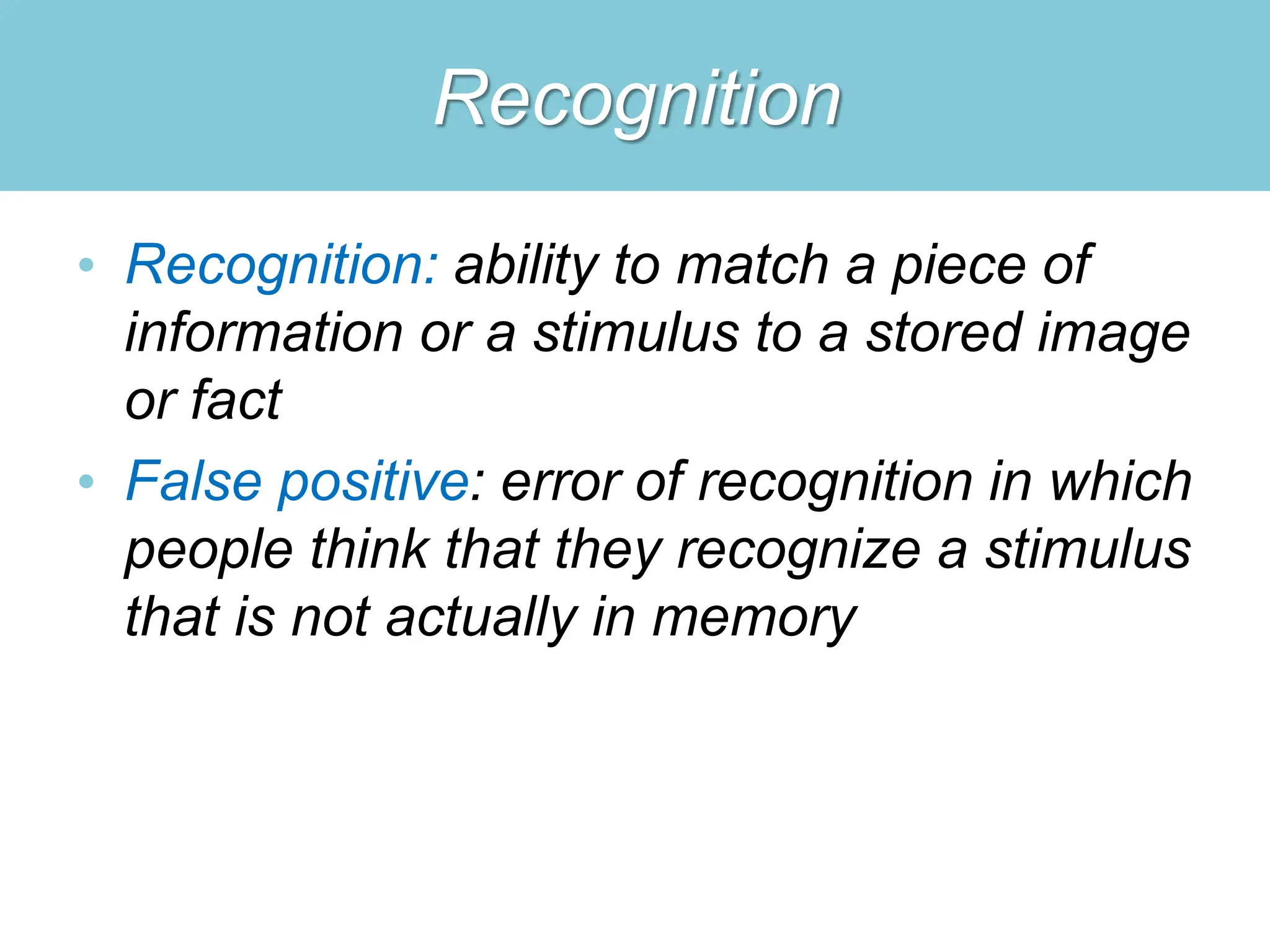 Recognition
• Recognition: ability to match a piece of
information or a stimulus to a stored image
or fact
• False positive: error of recognition in which
people think that they recognize a stimulus
that is not actually in memory
 