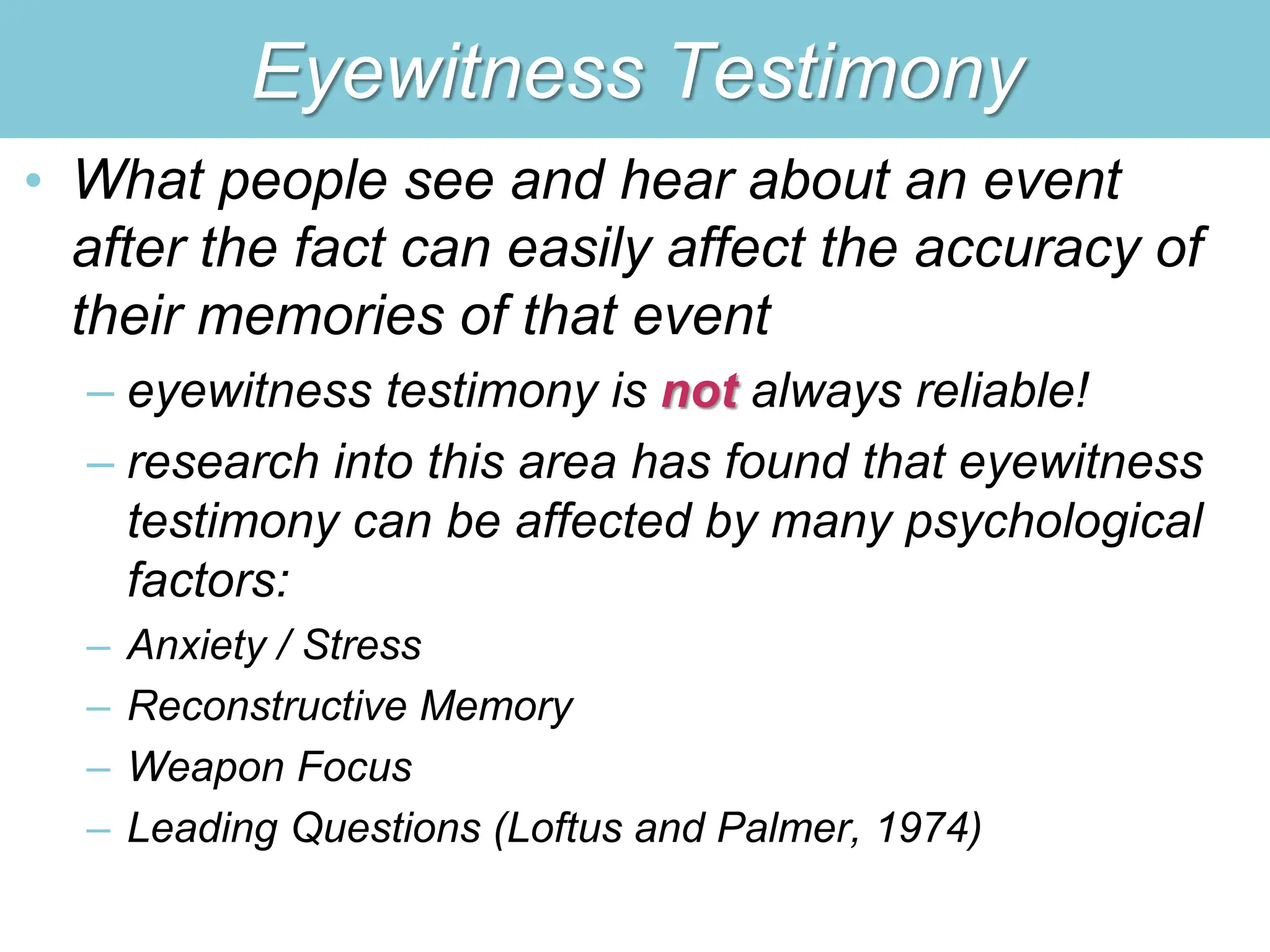 Eyewitness Testimony
• What people see and hear about an event
after the fact can easily affect the accuracy of
their memories of that event
– eyewitness testimony is not always reliable!
– research into this area has found that eyewitness
testimony can be affected by many psychological
factors:
– Anxiety / Stress
– Reconstructive Memory
– Weapon Focus
– Leading Questions (Loftus and Palmer, 1974)
 