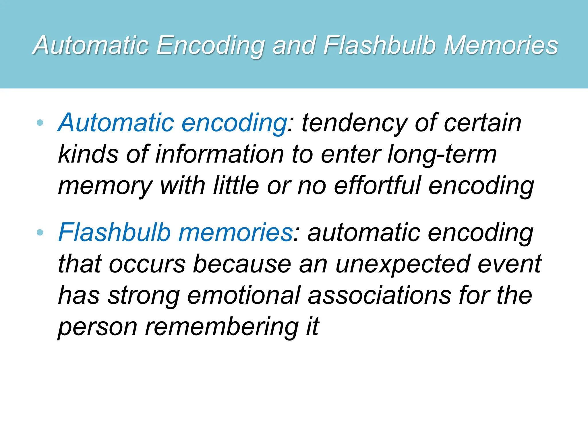 Automatic Encoding and Flashbulb Memories
• Automatic encoding: tendency of certain
kinds of information to enter long-term
memory with little or no effortful encoding
• Flashbulb memories: automatic encoding
that occurs because an unexpected event
has strong emotional associations for the
person remembering it
 