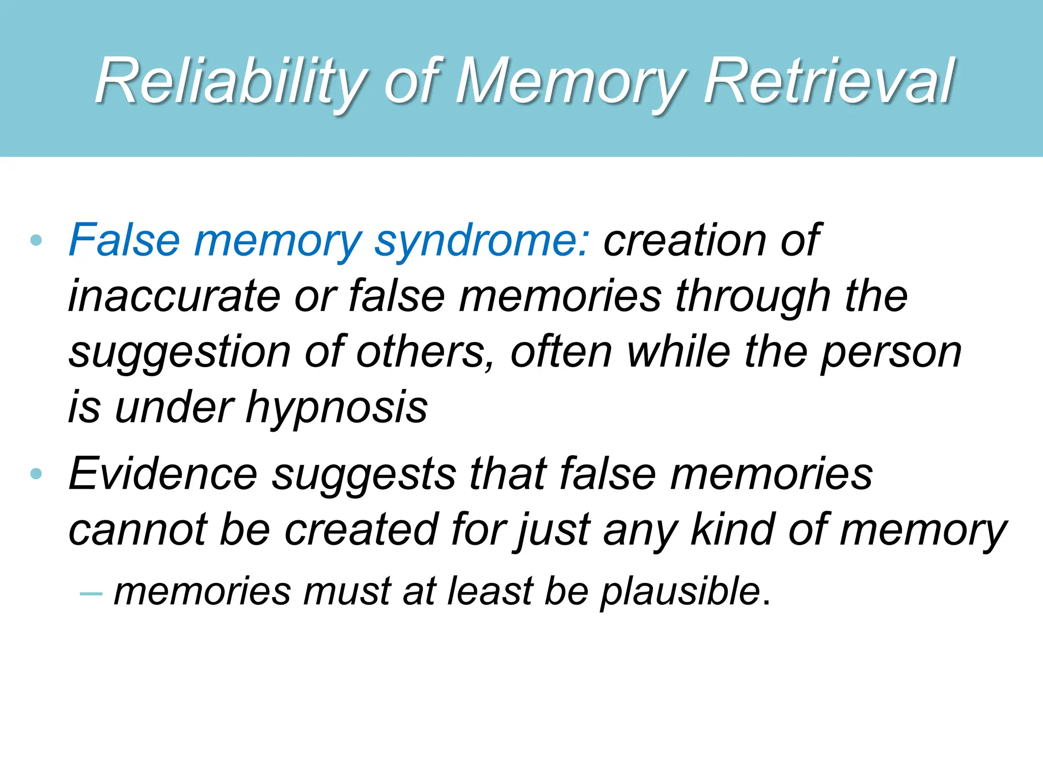 Reliability of Memory Retrieval
• False memory syndrome: creation of
inaccurate or false memories through the
suggestion of others, often while the person
is under hypnosis
• Evidence suggests that false memories
cannot be created for just any kind of memory
– memories must at least be plausible.
 