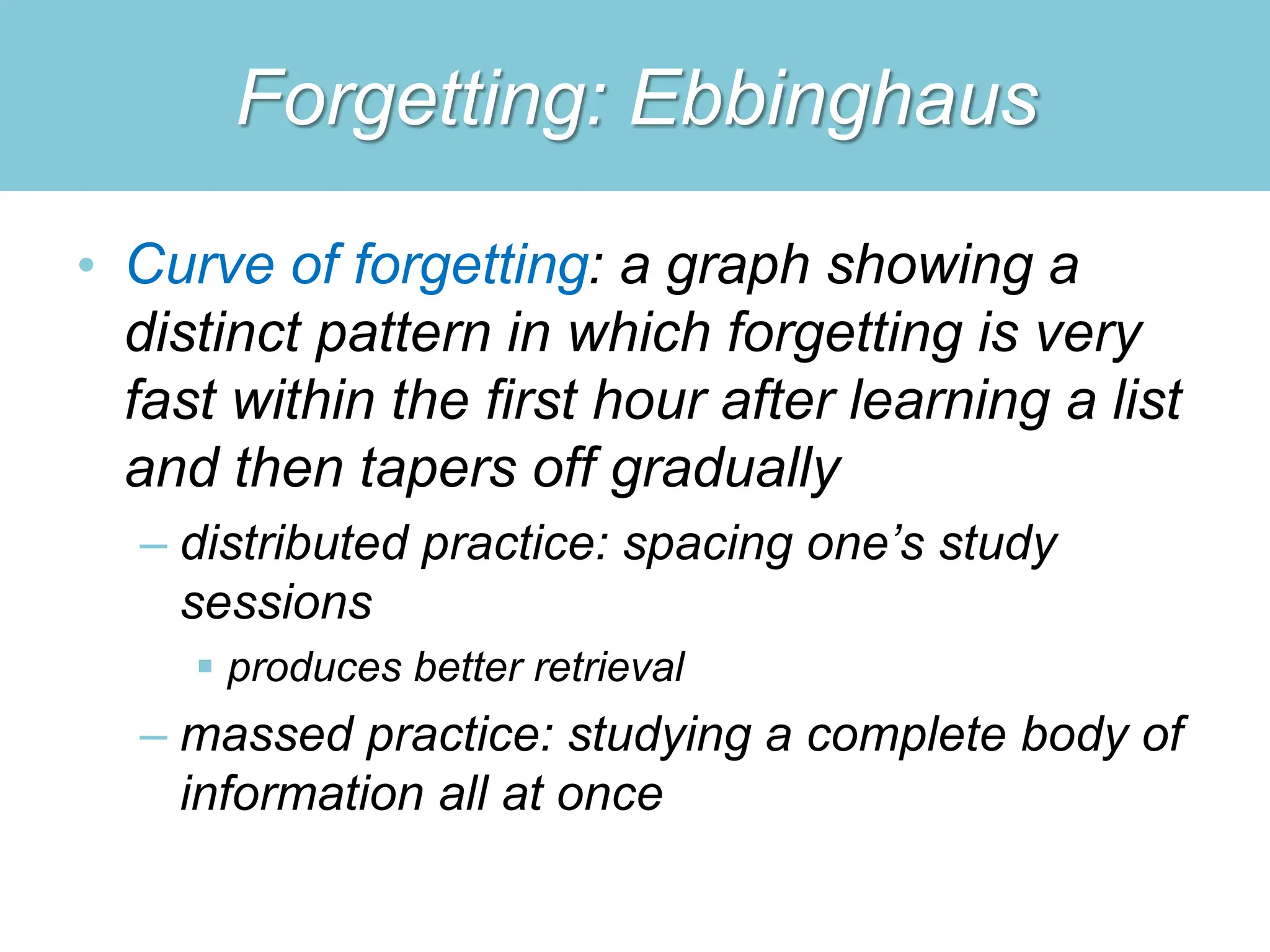 Forgetting: Ebbinghaus
• Curve of forgetting: a graph showing a
distinct pattern in which forgetting is very
fast within the first hour after learning a list
and then tapers off gradually
– distributed practice: spacing one’s study
sessions
 produces better retrieval
– massed practice: studying a complete body of
information all at once
 