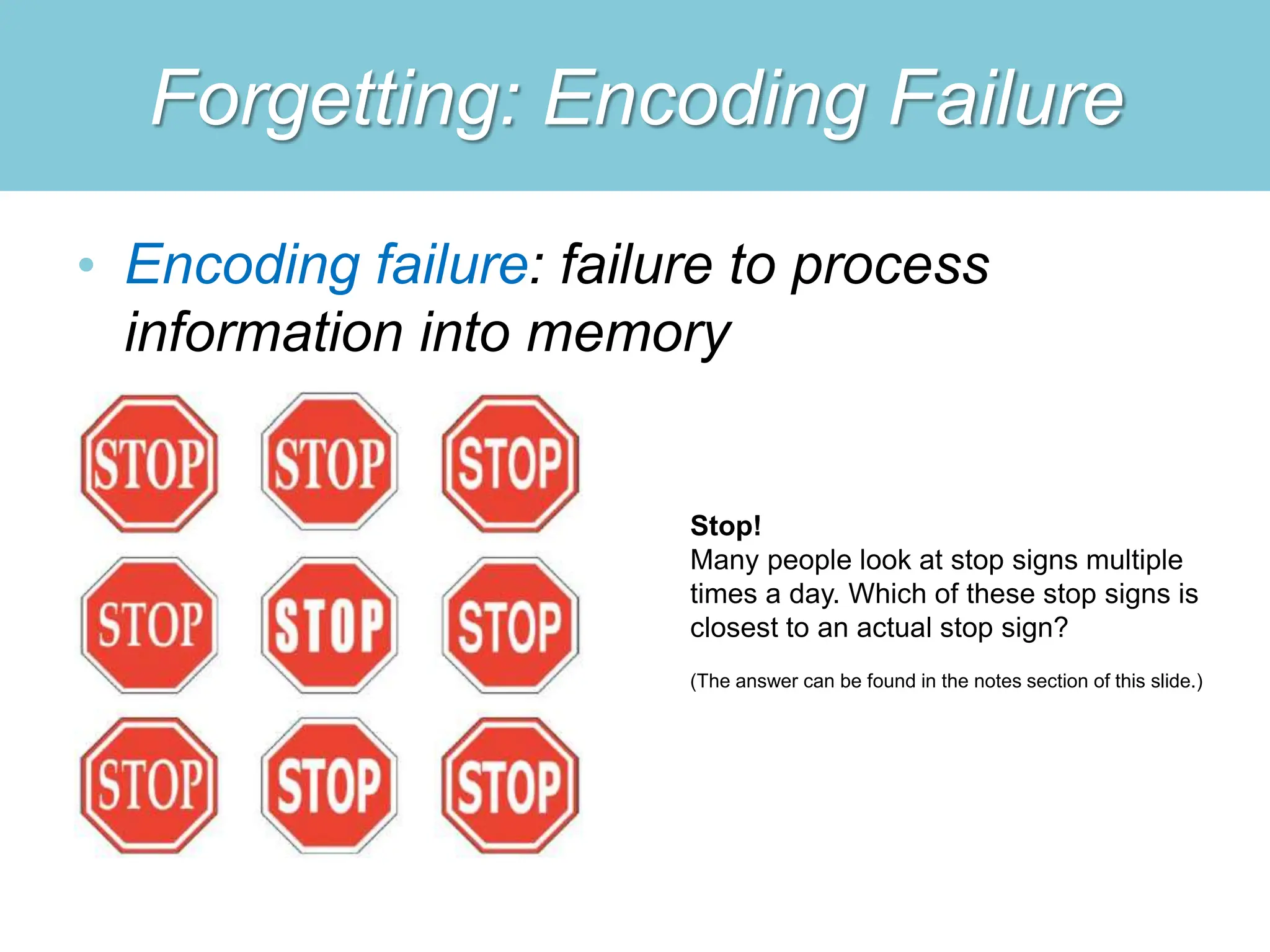 Forgetting: Encoding Failure
• Encoding failure: failure to process
information into memory
Stop!
Many people look at stop signs multiple
times a day. Which of these stop signs is
closest to an actual stop sign?
(The answer can be found in the notes section of this slide.)
 