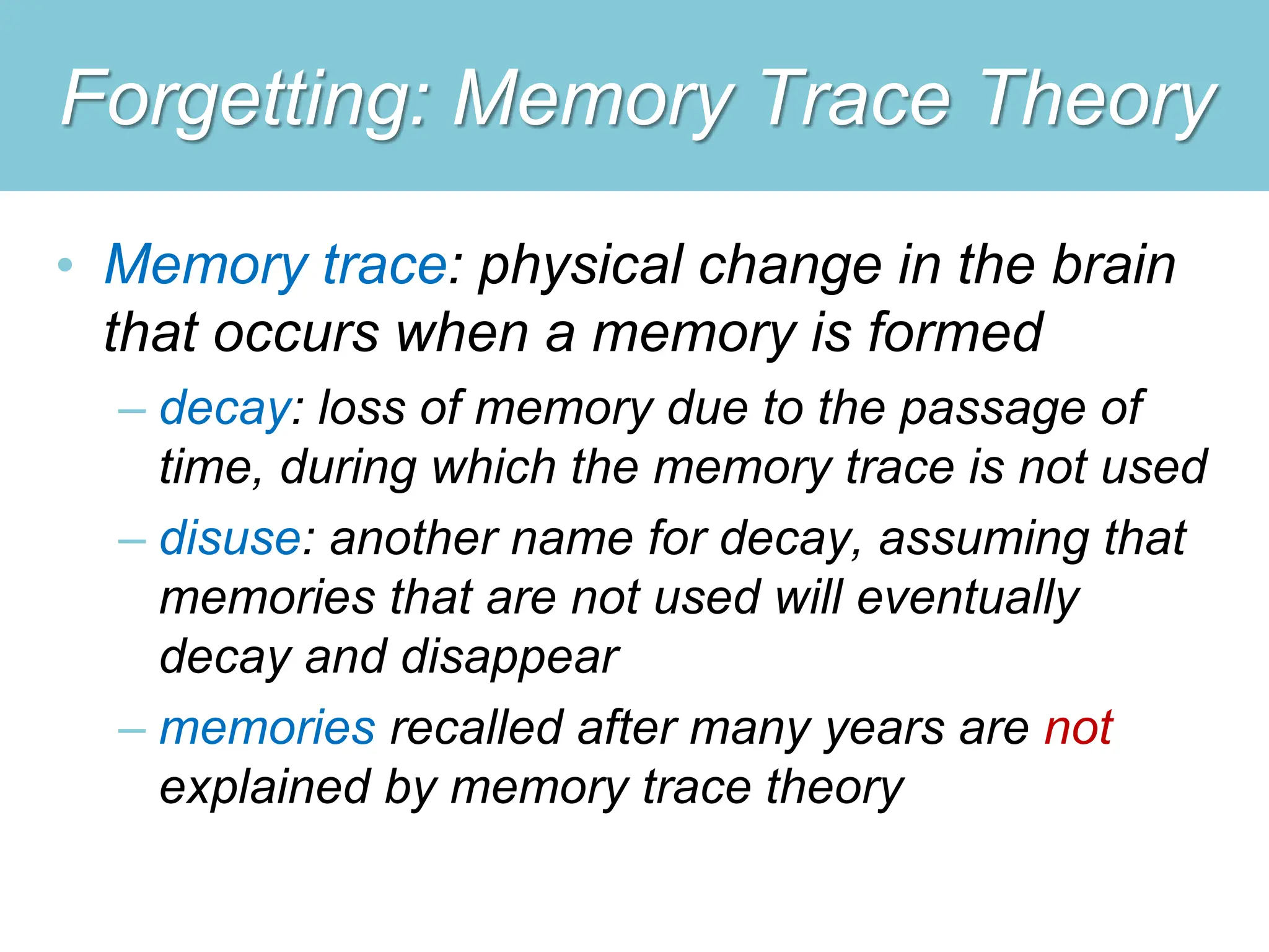 Forgetting: Memory Trace Theory
• Memory trace: physical change in the brain
that occurs when a memory is formed
– decay: loss of memory due to the passage of
time, during which the memory trace is not used
– disuse: another name for decay, assuming that
memories that are not used will eventually
decay and disappear
– memories recalled after many years are not
explained by memory trace theory
 