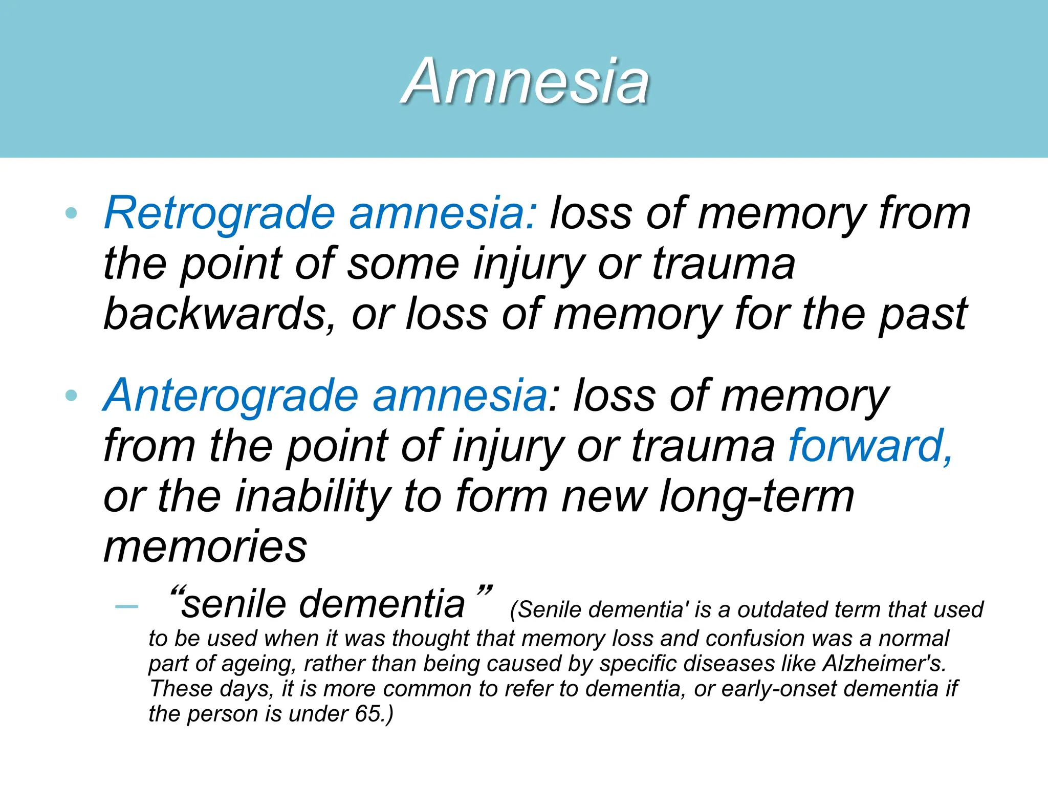 Amnesia
• Retrograde amnesia: loss of memory from
the point of some injury or trauma
backwards, or loss of memory for the past
• Anterograde amnesia: loss of memory
from the point of injury or trauma forward,
or the inability to form new long-term
memories
– “senile dementia” (Senile dementia' is a outdated term that used
to be used when it was thought that memory loss and confusion was a normal
part of ageing, rather than being caused by specific diseases like Alzheimer's.
These days, it is more common to refer to dementia, or early-onset dementia if
the person is under 65.)
 