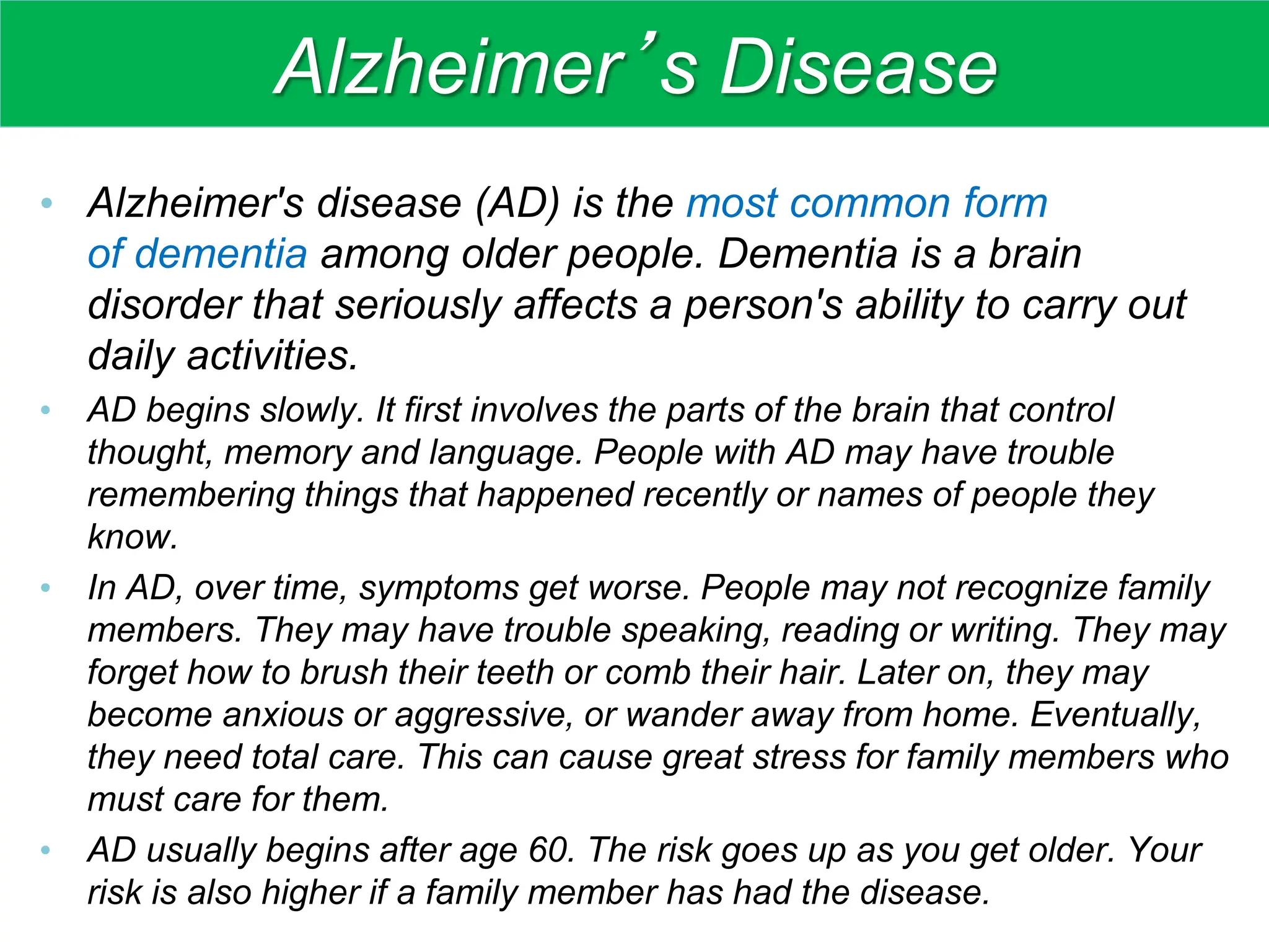 Alzheimer’s Disease
• Alzheimer's disease (AD) is the most common form
of dementia among older people. Dementia is a brain
disorder that seriously affects a person's ability to carry out
daily activities.
• AD begins slowly. It first involves the parts of the brain that control
thought, memory and language. People with AD may have trouble
remembering things that happened recently or names of people they
know.
• In AD, over time, symptoms get worse. People may not recognize family
members. They may have trouble speaking, reading or writing. They may
forget how to brush their teeth or comb their hair. Later on, they may
become anxious or aggressive, or wander away from home. Eventually,
they need total care. This can cause great stress for family members who
must care for them.
• AD usually begins after age 60. The risk goes up as you get older. Your
risk is also higher if a family member has had the disease.
 